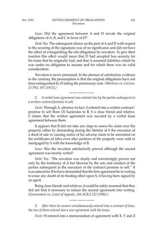 411
Issue: Did the agreement between A and D novate the original
obligations of A, B, and C in favor of D?
Held: No. The subsequent silence on the part of A and D with respect
to the securing of the signatures was of no signiﬁcance and did not have
the effect of extinguishing the old obligations by novation. To give their
inaction this effect would mean that D had accepted less security for
his loans that he originally had, and that A assumed liabilities which he
was under no obligation to assume and for which there was no valid
consideration.
Novation is never presumed. In the absence of satisfactory evidence
to the contrary, the presumption is that the original obligations have not
been extinguished by D taking the promissory note. (Martinez vs. Cavives,
25 Phil. 581 [1913].)
—-— —-— —-—
2. A verbal lease agreement was entered into by the parties subsequent to
a written contract/promise to sell.
Facts: Through A, attorney-in-fact, S entered into a written contract/
promise to sell three (3) haciendas to B, S a close friend and relative.
S claims that the written agreement was novated by a verbal lease
agreement between them.
It appears that B did not take any steps to assess his claim over the
property either by demanding during the lifetime of S the execution of
a deed of sale or causing notice of his adverse claim to be annotated on
the certiﬁcates of titles even after portions of the property were sold or
mortgaged by S with the knowledge of B.
Issue: Was the novation satisfactorily proved although the second
agreement was merely verbal?
Held: Yes. “The novation was clearly and convincingly proven not
only by the testimony of A but likewise by the acts and conduct of the
parties subsequent to the execution of the contract/promise to sell.’’ It
was natural for B to have demanded that the ﬁrst agreement be in writing
to erase any doubt of its binding effect upon S, it having been signed by
an agent.
Being close friends and relatives, it could be safely assumed that they
did not ﬁnd it necessary to reduce the second agreement into writing.
(Government vs. Court of Appeals, 144 SCRA 222 [1986].)
—-— —-— —-—
3. After three lot owners simultaneously entered into a contract of lease,
the two of them entered into a new agreement with the lessee.
Facts: H entered into a memorandum of agreement with X, Y and Z
Art. 1292 EXTINGUISHMENT OF OBLIGATIONS
Novation
 