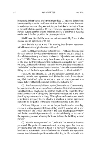OBLIGATIONS
412
stipulating that H would lease from them three (3) adjacent commercial
lots covered by transfer certiﬁcates of titles all in other names. Pursuant
to said memorandum of agreement, the parties inked a contract of lease
of the said lots for a period of 15 years renewable upon agreement of the
parties. Subject contract was to enable H, lessee, to construct a building
on the lots. It further provided for other stipulations.
It is H’s assertion that the lease contract was novated by X and Y who
entered into an agreement with her.
Issue: Did the acts of X and Y in entering into the new agreement
with H novate the original contract of lease?
Held: No. (1) Lease contract an indivisible one. — “It bears stressing that
the lease contract they had entered into is not a simple one. It is unique in
that while there is only one lessee, Huibonhoa [H] and the contract refers
to a “LESSOR,’’ there are actually three lessors with separate certiﬁcates
of title over the three lots on which Huibonhoa constructed the 4-storey
building. As Huibonhoa herself ironically asserts, the lease contract is an
“indivisible’’ one because the lessors’ interests “cannot be separated even
if they owned the lands separately under different certiﬁcates of title.’’
Hence, the acts of Ruﬁna G. Lim and Severino Gojocco [X and Y] in
entering into the new agreement with Huibonhoa could have affected
only their individual rights as lessors because no new agreement was
forged between Huibonhoa and all the lessors, including Z.’’
(2) Simultaneousactofalllessorsrequiredfornovation.—“Consequently,
becausethethreelotownerssimultaneouslyenteredintotheleasecontract
with Huibonhoa, novation of the contract could only be effected by their
simultaneously act of abrogating the original contract and at the same
time forging a new one in writing. Although as a rule no form of words
or writing is necessary to give effect to a novation, a written agreement
signed by all the parties to the lease contract is required in this case.
Ordinary diligence on the part of the parties demanded that they
execute a written agreement if indeed they wanted to enter into a new
one because of the 15-year life span of the lease affecting real property
and the fact that third persons would be affected thereby on account of
the express agreement allowing the lessee to lease the building to third
parties.’’
(3) Novation never presumed. — “Under the law, novation is never
presumed. The parties to a contract must expressly agree that they are
abrogating their old contract in favor of a new one. Accordingly, it was
held that no novation of a contract had occurred when the new agreement
entered into between the parties was intended ‘to give life’ to the old one.
Art. 1292
 