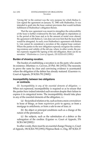 413
‘Giving life’ to the contract was the very purpose for which Ruﬁna G.
Lim signed the agreement on January 31, 1986 with Huibonhoa. It was
intended to graft into the lease contract provisions that would facilitate
fulﬁllment of Huibonhoa’s obligation therein.
That the new agreement was meant to strengthen the enforceability
of the lease is further evidenced by the fact, although its stipulations as
to the period of the lease and as to the amount of rental were altered,
the agreement with Ruﬁna G. Lim does not even hint that the lease itself
would be abrogated. As such, even Huibonhoa’s agreement with Ruﬁna
G. Lim cannot be considered a novation of the original lease contract.
Where the parties to the new obligation expressly recognize the continu-
ing existence and validity of the old one, where, in other words, the par-
ties expressly negated the lapsing of the old obligation, there can be no
novation.’’ (Huibonhoa vs. Court of Appeals, 320 SCRA 635 [1999].)
Burden of showing novation.
The burden of establishing a novation is on the party who asserts
its existence. (Martinez vs. Cavives, 25 Phil. 581 [1913].) The necessity
to prove the same by clear and convincing evidence is accentuated
where the obligation of the debtor has already matured. (Guerrero vs.
Court of Appeals, 29 SCRA 791 [1969].)
Incompatibility between two obligations
or contracts.
(1) Incompatibility in any of the essential elements of obligation. —
When not expressed, incompatibility is required so as to ensure that
the parties have indeed intended such novation despite their failure to
express it in categorical terms. The incompatibility should take place
in any of the essential elements of the obligation, i.e.:
(a) thejuridicalrelationortie,suchasfromamerecommodatum
to lease of things, or from negotorium gestio to agency, or from a
mortgage to antichresis, or from a sale to one of loan; or
(b) the object or principal conditions such as a change of the
nature of the prestation; or
(c) the subjects, such as the substitution of a debtor or the
subrogation of the creditor. (Ligutan vs. Court of Appeals, 376
SCRA 560 [2002].)
In other words, there must be an essential change (Young vs. Court
of Appeals, 196 SCRA 795 [1991]; Pilipinas Bank vs. Ong, 387 SCRA 37
Art. 1292 EXTINGUISHMENT OF OBLIGATIONS
Novation
 