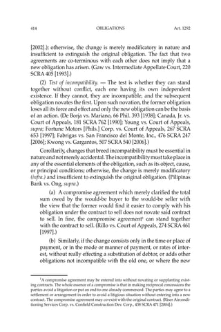 OBLIGATIONS
414
[2002].); otherwise, the change is merely modiﬁcatory in nature and
insufﬁcient to extinguish the original obligation. The fact that two
agreements are co-terminous with each other does not imply that a
new obligation has arisen. (Gaw vs. Intermediate Appellate Court, 220
SCRA 405 [1993].)
(2) Test of incompatibility. — The test is whether they can stand
together without conﬂict, each one having its own independent
existence. If they cannot, they are incompatible, and the subsequent
obligation novates the ﬁrst. Upon such novation, the former obligation
loses all its force and effect and only the new obligation can be the basis
of an action. (De Borja vs. Mariano, 66 Phil. 393 [1938]; Canada, Jr. vs.
Court of Appeals, 181 SCRA 762 [1990]; Young vs. Court of Appeals,
supra; Fortune Motors [Phils.] Corp. vs. Court of Appeals, 267 SCRA
653 [1997]; Fabrigas vs. San Francisco del Monte, Inc., 476 SCRA 247
[2006]; Kwong vs. Gargantos, 507 SCRA 540 [2006].)
Corollarily, changes that breed incompatibility must be essential in
natureandnotmerelyaccidental.Theincompatibilitymusttakeplacein
any of the essential elements of the obligation, such as its object, cause,
or principal conditions; otherwise, the change is merely modiﬁcatory
(infra.) and insufﬁcient to extinguish the original obligation. (Pilipinas
Bank vs. Ong, supra.)
(a) A compromise agreement which merely clariﬁed the total
sum owed by the would-be buyer to the would-be seller with
the view that the former would ﬁnd it easier to comply with his
obligation under the contract to sell does not novate said contract
to sell. In ﬁne, the compromise agreement1
can stand together
with the contract to sell. (Rillo vs. Court of Appeals, 274 SCRA 461
[1997].)
(b) Similarly, if the change consists only in the time or place of
payment, or in the mode or manner of payment, or rates of inter-
est, without really effecting a substitution of debtor, or adds other
obligations not incompatible with the old one, or where the new
1
A compromise agreement may be entered into without novating or supplanting exist-
ing contracts. The whole essence of a compromise is that in making reciprocal concessions the
parties avoid a litigation or put an end to one already commenced. The parties may agree to a
settlement or arrangement in order to avoid a litigious situation without entering into a new
contract. The compromise agreement may co-exist with the original contract. (Riser Aircondi-
tioning Services Corp. vs. Conﬁeld Construction Dev. Corp., 438 SCRA 471 [2004].)
Art. 1292
 