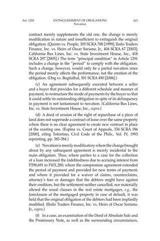 415
contract merely supplements the old one, the change is merely
modiﬁcation in nature and insufﬁcient to extinguish the original
obligation. (Quinto vs. People, 305 SCRA 708 [1999]; Iloilo Traders
Finance, Inc. vs. Heirs of Oscar Soriano, Jr., 404 SCRA 67 [2003];
California Bus Lines, Inc. vs. State Investment House, Inc., 418
SCRA 297 [2005].) The term “principal condition’’ in Article 1291
includes a change in the “period’’ to comply with the obligation.
Such a change, however, would only be a partial novation since
the period merely affects the performance, not the creation of the
obligation. (Ong vs. Bogñalbal, 501 SCRA 490 [2006].)
(c) An agreement subsequently executed between a seller
and a buyer that provides for a different schedule and manner of
payment, to restructure the mode of payments by the buyer so that
it could settle its outstanding obligation in spite of its delinquency
in payment is not tantamount to novation. (California Bus Lines,
Inc. vs. State Investment House, Inc., supra.)
(d) A deed of cession of the right of repurchase of a piece of
land does not supersede a contract of lease over the same property
where there is no clear agreement to create new contract in place
of the existing one. (Espina vs. Court of Appeals, 334 SCRA 186
[2000], citing Tolentino, Civil Code of the Phils., Vol. IV, 1993
reprinting, pp. 383-384.)
(e) Novationismerelymodiﬁcatorywherethechangebrought
about by any subsequent agreement is merely incidental to the
main obligation. Thus, where parties to a case for the collection
of a loan increased the indebtedness due to accruing interest from
P290,691 to P431,200; where the compromise agreement extended
the period of payment and provided for new terms of payment;
and where it provided for a waiver of claims, counterclaims,
attorney’s fees or damages that the debtors might have against
their creditors, but the settlement neither cancelled, nor materially
altered the usual clauses in the real estate mortgages, e.g., the
foreclosure of the mortgaged property in case of default, it was
held that the original obligation of the debtors had been impliedly
modiﬁed. (Iloilo Traders Finance, Inc. vs. Heirs of Oscar Soriano,
Jr., supra.)
(f) In a case, an examination of the Deed of Absolute Sale and
the Promissory Note, as well as the surrounding circumstances,
Art. 1292 EXTINGUISHMENT OF OBLIGATIONS
Novation
 