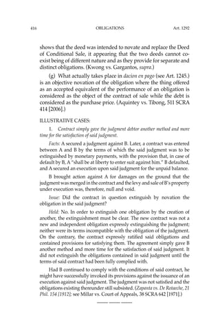 OBLIGATIONS
416
shows that the deed was intended to novate and replace the Deed
of Conditional Sale, it appearing that the two deeds cannot co-
exist being of different nature and as they provide for separate and
distinct obligations. (Kwong vs. Gargantos, supra.)
(g) What actually takes place in dacion en pago (see Art. 1245.)
is an objective novation of the obligation where the thing offered
as an accepted equivalent of the performance of an obligation is
considered as the object of the contract of sale while the debt is
considered as the purchase price. (Aquintey vs. Tibong, 511 SCRA
414 [2006].)
ILLUSTRATIVE CASES:
1. Contract simply gave the judgment debtor another method and more
time for the satisfaction of said judgment.
Facts: A secured a judgment against B. Later, a contract was entered
between A and B by the terms of which the said judgment was to be
extinguished by monetary payments, with the provision that, in case of
default by B, A “shall be at liberty to enter suit against him.” B defaulted,
and A secured an execution upon said judgment for the unpaid balance.
B brought action against A for damages on the ground that the
judgment was merged in the contract and the levy and sale of B’s property
under execution was, therefore, null and void.
Issue: Did the contract in question extinguish by novation the
obligation in the said judgment?
Held: No. In order to extinguish one obligation by the creation of
another, the extinguishment must be clear. The new contract was not a
new and independent obligation expressly extinguishing the judgment;
neither were its terms incompatible with the obligation of the judgment.
On the contrary, the contract expressly ratiﬁed said obligations and
contained provisions for satisfying them. The agreement simply gave B
another method and more time for the satisfaction of said judgment. It
did not extinguish the obligations contained in said judgment until the
terms of said contract had been fully complied with.
Had B continued to comply with the conditions of said contract, he
might have successfully invoked its provisions against the issuance of an
execution against said judgment. The judgment was not satisﬁed and the
obligations existing thereunder still subsisted. (Zapanta vs. De Rotaeche, 21
Phil. 154 [1912]; see Millar vs. Court of Appeals, 38 SCRA 642 [1971].)
—-— —-— —-—
Art. 1292
 