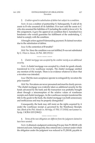 417
2. Creditor agreed to substitution of debtor but subject to a condition.
Facts: A was a creditor of partnership X. Subsequently, X sold all its
assets to B who assumed all its liabilities. B in turn sold the assets to C
who also assumed the liabilities of X including the credit in favor of A. To
this assignment, A gave his approval on condition that C furnished two
bondsmen who would guarantee his fulﬁllment of the undertaking. C
failed to comply with the condition.
Abrought action against B demanding payment. B claimed novation
due to the substitution of debtor.
Issue: Is the contention of B tenable?
Held: No. Since the condition was not fulﬁlled, B was not substituted
by C. (Vaca vs. Kosca, 26 Phil. 388 [1913].)
—-— —-— —-—
3. Chattel mortgage was accepted by the creditor merely as an additional
security.
Facts: A chattel mortgage was accepted by a bank for goods already
transferred to it by warehouse receipts. The chattel mortgage omitted
any mention of the receipts. There is no evidence whatever to show that
a novation was intended.
Issue: Did the mere acceptance operate to extinguish by novation the
prior transfer?
Held: No. Novations are never presumed and must be clearly proven.
“The chattel mortgage was evidently taken as additional security for the
funds advanced by the bank and the transaction was probably brought
about through a misconception of the relative values of warehouse
receipts and chattel mortgages. As the warehouse receipts transferred the
title to the goods to the bank, the chattel mortgage was both unnecessary
and inefﬁcacious and may be properly disregarded.”
Consequently, the bank may still insist on the rights acquired by it
under the warehouse receipt as governed by the Warehouse Receipts
Act. (Bank of the Phil. Islands vs. Herridge, 47 Phil. 57 [1924]; see Leonor vs.
Sycip, 1 SCRA 1215 [1961].)
—-— —-— —-—
4. Terms of the new obligation are different from the judgment claimed to
have been novated.
Facts: A obtained a judgment sentencing B to pay him P1,500.00 with
interest and costs. Subsequently, they entered into a contract under which
the obligation under the judgment was reduced to P1,200.00, payable in
Art. 1292 EXTINGUISHMENT OF OBLIGATIONS
Novation
 