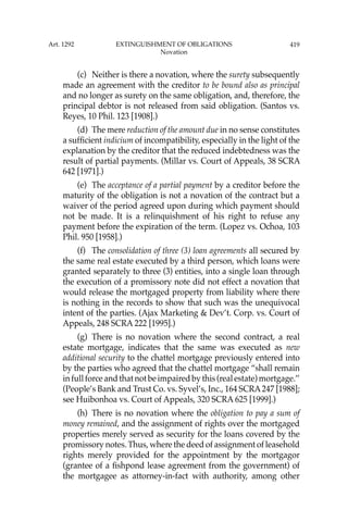 419
(c) Neither is there a novation, where the surety subsequently
made an agreement with the creditor to be bound also as principal
and no longer as surety on the same obligation, and, therefore, the
principal debtor is not released from said obligation. (Santos vs.
Reyes, 10 Phil. 123 [1908].)
(d) The mere reduction of the amount due in no sense constitutes
a sufﬁcient indicium of incompatibility, especially in the light of the
explanation by the creditor that the reduced indebtedness was the
result of partial payments. (Millar vs. Court of Appeals, 38 SCRA
642 [1971].)
(e) The acceptance of a partial payment by a creditor before the
maturity of the obligation is not a novation of the contract but a
waiver of the period agreed upon during which payment should
not be made. It is a relinquishment of his right to refuse any
payment before the expiration of the term. (Lopez vs. Ochoa, 103
Phil. 950 [1958].)
(f) The consolidation of three (3) loan agreements all secured by
the same real estate executed by a third person, which loans were
granted separately to three (3) entities, into a single loan through
the execution of a promissory note did not effect a novation that
would release the mortgaged property from liability where there
is nothing in the records to show that such was the unequivocal
intent of the parties. (Ajax Marketing & Dev’t. Corp. vs. Court of
Appeals, 248 SCRA 222 [1995].)
(g) There is no novation where the second contract, a real
estate mortgage, indicates that the same was executed as new
additional security to the chattel mortgage previously entered into
by the parties who agreed that the chattel mortgage “shall remain
infullforceandthatnotbeimpairedbythis(realestate)mortgage.’’
(People’s Bank and Trust Co. vs. Syvel’s, Inc., 164 SCRA247 [1988];
see Huibonhoa vs. Court of Appeals, 320 SCRA 625 [1999].)
(h) There is no novation where the obligation to pay a sum of
money remained, and the assignment of rights over the mortgaged
properties merely served as security for the loans covered by the
promissory notes. Thus, where the deed of assignment of leasehold
rights merely provided for the appointment by the mortgagor
(grantee of a ﬁshpond lease agreement from the government) of
the mortgagee as attorney-in-fact with authority, among other
Art. 1292 EXTINGUISHMENT OF OBLIGATIONS
Novation
 