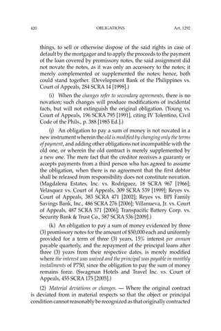 OBLIGATIONS
420
things, to sell or otherwise dispose of the said rights in case of
default by the mortgagor and to apply the proceeds to the payment
of the loan covered by promissory notes, the said assignment did
not novate the notes, as it was only an accessory to the notes; it
merely complemented or supplemented the notes; hence, both
could stand together. (Development Bank of the Philippines vs.
Court of Appeals, 284 SCRA 14 [1998].)
(i) When the changes refer to secondary agreements, there is no
novation; such changes will produce modiﬁcations of incidental
facts, but will not extinguish the original obligation. (Young vs.
Court of Appeals, 196 SCRA 795 [1991], citing IV Tolentino, Civil
Code of the Phils., p. 388 [1985 Ed.].)
(j) An obligation to pay a sum of money is not novated in a
new instrument wherein the old is modiﬁed by changing only the terms
of payment, and adding other obligations not incompatible with the
old one, or wherein the old contract is merely supplemented by
a new one. The mere fact that the creditor receives a guaranty or
accepts payments from a third person who has agreed to assume
the obligation, when there is no agreement that the ﬁrst debtor
shall be released from responsibility does not constitute novation.
(Magdalena Estates, Inc. vs. Rodriguez, 18 SCRA 967 [1966];
Velasquez vs. Court of Appeals, 309 SCRA 539 [1999]; Reyes vs.
Court of Appeals, 383 SCRA 471 [2002]; Reyes vs. BPI Family
Savings Bank, Inc., 486 SCRA 276 [2006]; Villanueva, Jr. vs. Court
of Appeals, 487 SCRA 571 [2006]; Transpaciﬁc Battery Corp. vs.
Security Bank & Trust Co., 587 SCRA 536 [2009].)
(k) An obligation to pay a sum of money evidenced by three
(3) promissory notes for the amount of $50,000 each and uniformly
provided for a term of three (3) years, 15% interest per annum
payable quarterly, and the repayment of the principal loans after
three (3) years from their respective dates, is merely modiﬁed
where the interest was waived and the principal was payable in monthly
installments of P750, since the obligation to pay the sum of money
remains force. (Swagman Hotels and Travel Inc. vs. Court of
Appeals, 455 SCRA 175 [2005].)
(2) Material deviations or changes. — Where the original contract
is deviated from in material respects so that the object or principal
condition cannot reasonably be recognized as that originally contracted
Art. 1292
 