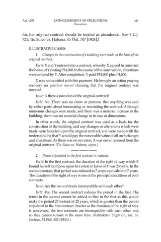 421
for, the original contract should be treated as abandoned. (see 9 C.J.
721; Tiu Suico vs. Habana, 45 Phil. 707 [1924].)
ILLUSTRATIVE CASES:
1. Changes in the construction of a building were made on the basis of the
original contract.
Facts: X and Y entered into a contract, whereby X agreed to construct
thehouseofYcostingP54,000.Inthecourseoftheconstruction,alterations
were ordered by Y. After completion, Y paid P54,000 plus P4,000.
X was not satisﬁed with this payment. He brought an action praying
recovery on quantum meruit claiming that the original contract was
novated.
Issue: Is there a novation of the original contract?
Held: No. There was no claim or pretense that anything was said
by either party about terminating or rescinding the contract. Although
numerous changes were made, and there was a material increase in the
building, there was no material change in its size or dimensions.
In other words, the original contract was used as a basis for the
construction of the building, and any changes or alterations which were
made were founded upon the original contract, and were made with the
understanding that Y would pay the reasonable value of all such changes
and alterations. As there was no novation, X was never released from the
original contract. (Tiu Siuco vs. Habana, supra.)
—-— —-— —-—
2. Period stipulated in the ﬁrst contract is reduced.
Facts: In the ﬁrst contract, the duration of the right of way which X
bound herself to impose upon her estate in favor of Y was 20 years. In the
second contract, that period was reduced to 7 crops equivalent to 7 years.
The duration of the right of way is one of the principal conditions of both
contracts.
Issue: Are the two contracts incompatible with each other?
Held: Yes. The second contract reduces the period in the ﬁrst. The
terms in the second cannot be added to that in the ﬁrst as this would
make the period 27 instead of 20 years, which is greater than the period
stipulated in the ﬁrst contract. Insofar as the duration of the right of way
is concerned, the two contracts are incompatible with each other, and
so they cannot subsist at the same time. (Kabankalan Sugar Co., Inc. vs.
Pacheco, 55 Phil. 555 [1930].)
Art. 1292 EXTINGUISHMENT OF OBLIGATIONS
Novation
 
