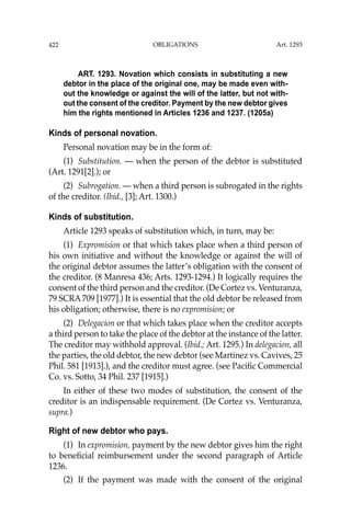 OBLIGATIONS
422
ART. 1293. Novation which consists in substituting a new
debtor in the place of the original one, may be made even with-
out the knowledge or against the will of the latter, but not with-
out the consent of the creditor. Payment by the new debtor gives
him the rights mentioned in Articles 1236 and 1237. (1205a)
Kinds of personal novation.
Personal novation may be in the form of:
(1) Substitution. — when the person of the debtor is substituted
(Art. 1291[2].); or
(2) Subrogation. — when a third person is subrogated in the rights
of the creditor. (Ibid., [3]; Art. 1300.)
Kinds of substitution.
Article 1293 speaks of substitution which, in turn, may be:
(1) Expromision or that which takes place when a third person of
his own initiative and without the knowledge or against the will of
the original debtor assumes the latter’s obligation with the consent of
the creditor. (8 Manresa 436; Arts. 1293-1294.) It logically requires the
consent of the third person and the creditor. (De Cortez vs. Venturanza,
79 SCRA 709 [1977].) It is essential that the old debtor be released from
his obligation; otherwise, there is no expromision; or
(2) Delegacion or that which takes place when the creditor accepts
a third person to take the place of the debtor at the instance of the latter.
The creditor may withhold approval. (Ibid.; Art. 1295.) In delegacion, all
the parties, the old debtor, the new debtor (see Martinez vs. Cavives, 25
Phil. 581 [1913].), and the creditor must agree. (see Paciﬁc Commercial
Co. vs. Sotto, 34 Phil. 237 [1915].)
In either of these two modes of substitution, the consent of the
creditor is an indispensable requirement. (De Cortez vs. Venturanza,
supra.)
Right of new debtor who pays.
(1) In expromision, payment by the new debtor gives him the right
to beneﬁcial reimbursement under the second paragraph of Article
1236.
(2) If the payment was made with the consent of the original
Art. 1293
 