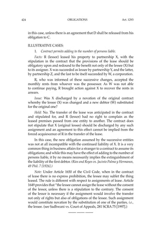 OBLIGATIONS
424
in this case, unless there is an agreement that D shall be released from his
obligation to C.
ILLUSTRATIVE CASES:
1. Contract permits adding to the number of persons liable.
Facts: R (lessor) leased his property to partnership X, with the
stipulation in the contract that the provisions of the lease should be
obligatory upon and redound to the beneﬁt not only of the lessee (X) but
to its assignee. X was succeeded as lessee by partnership Y, and the latter,
by partnership Z, and the last to be itself succeeded by W, a corporation.
R, who was informed of these successive changes, accepted the
monthly rents from whoever was the possessor. As W was not able
to continue paying, R brought action against X to recover the rents in
arrears.
Issue: Was X discharged by a novation of the original contract
whereby the lessee (X) was changed and a new debtor (W) substituted
for the original one?
Held: No. The transfer of the lease was anticipated in the contract
and stipulated for, and R (lessor) had no right to complain as the
leased premises passed from one entity to another. The contract does
not stipulate that X (original lessee) should be discharged by any such
assignment and an agreement to this effect cannot be implied from the
forced acquiescence of R in the transfer of the lease.
In this case, the new obligation assumed by the successive entities
was not at all incompatible with the continued liability of X. It is a very
common thing in business affairs for a stranger to a contract to assume its
obligations; and while this may have the effect of adding to the number of
persons liable, it by no means necessarily implies the extinguishment of
the liability of the ﬁrst debtor. (Rios and Reyes vs. Jacinto Palma y Hermanos,
49 Phil. 7 [1926].)
Note: Under Article 1650 of the Civil Code, when in the contract
of lease there is no express prohibition, the lessee may sublet the thing
leased. The rule is different with respect to assignments of lease. Article
1649 provides that “the lessee cannot assign the lease without the consent
of the lessor, unless there is a stipulation to the contrary. The consent
of the lessor is necessary if the assignment would involve the transfer
not only of rights but also of obligations of the lessee. Such assignment
would constitute novation by the substitution of one of the parties, i.e.,
the lessee. (see Sadhwani vs. Court of Appeals, 281 SCRA 75 [1997].)
—-— —-— —-—
Art. 1293
 