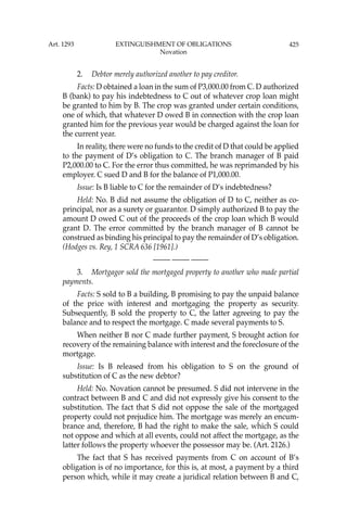 425
2. Debtor merely authorized another to pay creditor.
Facts: D obtained a loan in the sum of P3,000.00 from C. D authorized
B (bank) to pay his indebtedness to C out of whatever crop loan might
be granted to him by B. The crop was granted under certain conditions,
one of which, that whatever D owed B in connection with the crop loan
granted him for the previous year would be charged against the loan for
the current year.
In reality, there were no funds to the credit of D that could be applied
to the payment of D’s obligation to C. The branch manager of B paid
P2,000.00 to C. For the error thus committed, he was reprimanded by his
employer. C sued D and B for the balance of P1,000.00.
Issue: Is B liable to C for the remainder of D’s indebtedness?
Held: No. B did not assume the obligation of D to C, neither as co-
principal, nor as a surety or guarantor. D simply authorized B to pay the
amount D owed C out of the proceeds of the crop loan which B would
grant D. The error committed by the branch manager of B cannot be
construed as binding his principal to pay the remainder of D’s obligation.
(Hodges vs. Rey, 1 SCRA 636 [1961].)
—-— —-— —-—
3. Mortgagor sold the mortgaged property to another who made partial
payments.
Facts: S sold to B a building, B promising to pay the unpaid balance
of the price with interest and mortgaging the property as security.
Subsequently, B sold the property to C, the latter agreeing to pay the
balance and to respect the mortgage. C made several payments to S.
When neither B nor C made further payment, S brought action for
recovery of the remaining balance with interest and the foreclosure of the
mortgage.
Issue: Is B released from his obligation to S on the ground of
substitution of C as the new debtor?
Held: No. Novation cannot be presumed. S did not intervene in the
contract between B and C and did not expressly give his consent to the
substitution. The fact that S did not oppose the sale of the mortgaged
property could not prejudice him. The mortgage was merely an encum-
brance and, therefore, B had the right to make the sale, which S could
not oppose and which at all events, could not affect the mortgage, as the
latter follows the property whoever the possessor may be. (Art. 2126.)
The fact that S has received payments from C on account of B’s
obligation is of no importance, for this is, at most, a payment by a third
person which, while it may create a juridical relation between B and C,
Art. 1293 EXTINGUISHMENT OF OBLIGATIONS
Novation
 