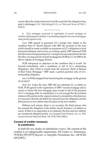 OBLIGATIONS
426
cannot affect the relation between S and B except that the obligation thus
paid is discharged. (E.C. McCullough & Co. vs. Velso and Serna, 43 Phil. 1
[1922].)
—-— —-— —-—
4. First mortgagee consented to registration of second mortgage on
conditionoffullpaymentofdebtor’soutstandingobligationbutsecondmortgagee
made partial payment only.
Facts: DBP agreed to guarantee LC’s foreign loan subject to the
condition that LC should deposit with DBP the proceeds of the loan
which should be made available for payments of LC’s obligation to local
ﬁnancial institution and to serve as working capital. DBP informed PCIB
that the former had guaranteed LC’s foreign loan and asked that it be lent
the titles covering parcels of land mortgaged to PCIB by LC for DBP to be
able to register its mortgage thereon.
PCIB interposed no objection on the condition that it would “be
favored immediately with a remittance in full of LC’s outstanding
obligations, after which it would issue the necessary Deed of Release
of Real Estate Mortgage.’’ DBP made a partial payment only of LC’s
outstanding obligation.
Issue: Is PCIB estopped from foreclosing the mortgage on the ground
of novation?
Held: No. Under the facts, DBP did not substitute LC as debtor to
PCIB. PCIB agreed to the registration of DBP’s second mortgage and to
cancel or release the ﬁrst mortgage upon receipt in full of the payment
of LC’s mortgage debt. In substitution, it is not enough that the juridical
relation of the parties to the original contract is extended to a third person;
it is necessary that the old debtor be released from the obligation and the
third person or new debtor takes his place in the new relation.
Without such release, there is no novation, the third person who
has assured the obligation of the debtor merely becomes a co-debtor or
surety. If there is no agreement as to solidarity, the ﬁrst and new debtors
are considered obligated jointly. (La Compaña Food Products, Inc. vs. Phil.
Commercial and Industrial Bank, 142 SCRA 394 [1986].)
Consent of creditor necessary
to substitution.
In both the two modes of substitution (supra.), the consent of the
creditor is an indispensable requirement. (De Cortez vs. Venturanza,
79 SCRA 709 [1977]; Baysaw vs. Interphil. Promotions, Inc., 148 SCRA
635 [1987].)
Art. 1293
 