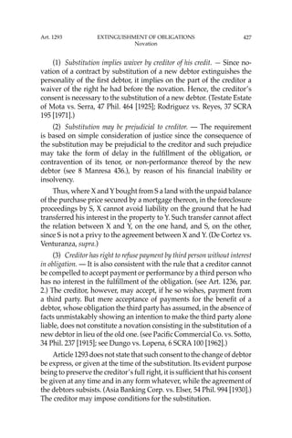 427
(1) Substitution implies waiver by creditor of his credit. — Since no-
vation of a contract by substitution of a new debtor extinguishes the
personality of the ﬁrst debtor, it implies on the part of the creditor a
waiver of the right he had before the novation. Hence, the creditor’s
consent is necessary to the substitution of a new debtor. (Testate Estate
of Mota vs. Serra, 47 Phil. 464 [1925]; Rodriguez vs. Reyes, 37 SCRA
195 [1971].)
(2) Substitution may be prejudicial to creditor. — The requirement
is based on simple consideration of justice since the consequence of
the substitution may be prejudicial to the creditor and such prejudice
may take the form of delay in the fulﬁllment of the obligation, or
contravention of its tenor, or non-performance thereof by the new
debtor (see 8 Manresa 436.), by reason of his ﬁnancial inability or
insolvency.
Thus, where X and Y bought from S a land with the unpaid balance
of the purchase price secured by a mortgage thereon, in the foreclosure
proceedings by S, X cannot avoid liability on the ground that he had
transferred his interest in the property to Y. Such transfer cannot affect
the relation between X and Y, on the one hand, and S, on the other,
since S is not a privy to the agreement between X and Y. (De Cortez vs.
Venturanza, supra.)
(3) Creditor has right to refuse payment by third person without interest
in obligation. — It is also consistent with the rule that a creditor cannot
be compelled to accept payment or performance by a third person who
has no interest in the fulﬁllment of the obligation. (see Art. 1236, par.
2.) The creditor, however, may accept, if he so wishes, payment from
a third party. But mere acceptance of payments for the beneﬁt of a
debtor, whose obligation the third party has assumed, in the absence of
facts unmistakably showing an intention to make the third party alone
liable, does not constitute a novation consisting in the substitution of a
new debtor in lieu of the old one. (see Paciﬁc Commercial Co. vs. Sotto,
34 Phil. 237 [1915]; see Dungo vs. Lopena, 6 SCRA 100 [1962].)
Article 1293 does not state that such consent to the change of debtor
be express, or given at the time of the substitution. Its evident purpose
being to preserve the creditor’s full right, it is sufﬁcient that his consent
be given at any time and in any form whatever, while the agreement of
the debtors subsists. (Asia Banking Corp. vs. Elser, 54 Phil. 994 [1930].)
The creditor may impose conditions for the substitution.
Art. 1293 EXTINGUISHMENT OF OBLIGATIONS
Novation
 