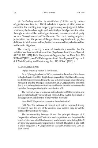 OBLIGATIONS
428
(4) Involuntary novation by substitution of debtor. — By means
of garnishment (see Art. 1243.), which is a species of attachment or
execution for reaching any property pertaining to a judgment debtor
which may be found owing to such a debtor by a third person, the latter,
through service of the writ of garnishment, becomes a virtual party
to, or a “forced intervenor’’ in the case. The court, having acquired
jurisdiction over the person of the garnishee, requires him to pay his
debt, not to his former creditor, but to the new creditor, who is creditor
in the main litigation.
The remedy is merely a case of involuntary novation by the
substitutionofonecreditorforanother.(Tayabasvs.LandCo.vs.Sharruf,
41 Phil. 382 [1921]; Perla Compania de Seguros, Inc. vs. Ramolete, 203
SCRA 487 [1991]; see PNB Management and Development Corp. vs. R
& R Metal Casting and Fabricating, Inc., 373 SCRA 1 [2002].)
ILLUSTRATIVE CASE:
Implied consent of creditor to substitution.
Facts: S, being indebted to X Corporation for the value of the shares
he had subscribed, sold to B said shares on condition that B would assume
S’s debt to X Corporation. Before the sale to B, there was an understanding
between B and the principal stockholders of X Corporation to the effect
that B was to be substituted for S as stockholder in order to increase the
capital of the corporation by the contribution of B.
The contract of sale was known to the directors of X Corporation and
in a special meeting by virtue of said contract, they elected B president of
the corporation and member of the board in place of S.
Issue: Did X Corporation consent to the substitution?
Held: Yes. The existence of consent need not be expressed; it may
be inferred from the acts of the creditor, since volition may as well be
expressed by deeds as by words.
The understanding between B and the principal director of X
Corporation with respect S’s stock in said corporation, and the acts of the
board of directors after B had acquired said shares in substituting B for S
are clear and unmistakable expression of consent. Therefore, B and not S
is under obligation to X Corporation for said debt. (Asia Banking Corp. vs.
Elser, supra.)
Art. 1293
 