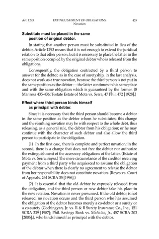 429
Substitute must be placed in the same
position of original debtor.
In stating that another person must be substituted in lieu of the
debtor, Article 1293 means that it is not enough to extend the juridical
relation to that other person, but it is necessary to place the latter in the
same position occupied by the original debtor who is released from the
obligations.
Consequently, the obligation contracted by a third person to
answer for the debtor, as in the case of suretyship, in the last analysis,
does not work as a true novation, because the third person is not put in
the same position as the debtor — the latter continues in his same place
and with the same obligation which is guaranteed by the former. (8
Manresa 435-436; Testate Estate of Mota vs. Serra, 47 Phil. 472 [1928].)
Effect where third person binds himself
as principal with debtor.
Since it is necessary that the third person should become a debtor
in the same position as the debtor whom he substitutes, this change
and the resulting novation may be with respect to the whole debt, thus
releasing, as a general rule, the debtor from his obligation; or he may
continue with the character of such debtor and also allow the third
person to participate in the obligation.
(1) In the ﬁrst case, there is complete and perfect novation; in the
second, there is a change that does not free the debtor nor authorize
the extinguishment of the accessory obligations of the latter. (Estate of
Mota vs. Serra, supra.) The mere circumstance of the creditor receiving
payment from a third party who acquiesced to assume the obligation
of the debtor when there is clearly no agreement to release the debtor
from her responsibility does not constitute novation. (Reyes vs. Court
of Appeals, 264 SCRA 35 [1996].)
(2) It is essential that the old debtor be expressly released from
the obligation, and the third person or new debtor take his place in
the new relation. Novation is never presumed. If the old debtor is not
released, no novation occurs and the third person who has assumed
the obligation of the debtor becomes merely a co-debtor or a surety or
a co-surety (Cochingyan, Jr. vs. R & B Surety Insurance Co., Inc., 151
SCRA 339 [1987]; Phil. Savings Bank vs. Mañalac, Jr., 457 SCRA 203
[2005].), who binds himself as principal with the debtor.
Art. 1293 EXTINGUISHMENT OF OBLIGATIONS
Novation
 