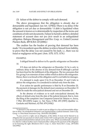 43
(3) failure of the debtor to comply with such demand.
The above presupposes that the obligation is already due or
demandable and liquidated. (see Art. 1279[4].) There is no delay if the
obligation is not yet due or demandable.4
A debt is liquidated when
the amount is known or is determinable by inspection of the terms and
conditions of relevant documents. Failure to furnish a debtor a detailed
statement of account does not ipso facto result in an unliquidated
obligation. (Selegna Management and Dev. Corp. vs. United Coconut
Planters Bank, 489 SCRA 125 [2006].)
The creditor has the burden of proving that demand has been
made.5
It is incumbent upon the debtor, to relieve himself from liability,
to prove that the delay was not caused by his fault, i.e., there was no
fraud or negligence on his part. (Arts. 1170, 1173, 1174.)
EXAMPLE:
S obliged himself to deliver to B a speciﬁc refrigerator on December
10.
If S does not deliver the refrigerator on December 10, he is only in
ordinary delay in the absence of any demand from B although a period
has been ﬁxed for the fulﬁllment of the obligation. The law presumes that
B is giving S an extension of time within which to deliver the refrigerator.
Hence, there is no breach of the obligation and S is not liable for damages.
If a demand is made upon S by B on December 15 and S fails to
deliver the refrigerator, S is considered in default only from the date.
If an action for speciﬁc performance is ﬁled by B on December 20,
the payment of damages for the default must commence on December 15
when he made the extra-judicial demand and not on December 20.
In the absence of evidence as to such extra-judicial demand, the
effects of default arise from the date of the judicial demand, that is, from
the ﬁling of the complaint. (see Compania General de Tabacos vs. Areza,
7 Phil. 455 [1907]; Lopez vs. Tan Tioco, 8 Phil. 693 [1907]; Queblar vs.
Garduño and Martinez, 62 Phil. 879 [1936].)
4
A demand is only necessary in order to put an obligor in a due and demandable obliga-
tion in delay. An extrajudicial demand is not required before a judicial demand. (Auto Corp.
Group. vs. Intra Strata Assurance Corp., 556 SCRA 250 [2008].)
5
A grace period is a right, not an obligation, of the debtor. It must not be likened to an
obligation the non-payment of which under Article 1169 would generally still require judicial
or extra-judicial demand before default can be said to arise. When unconditionally conferred,
it is effective without further need of demand either calling for the payment of the obligation
or for honoring the right. (Bricktown Dev’t. Corp. vs. Amor Tierra Dev’t. Corp., 239 SCRA
126 [1994].)
Art. 1169 NATURE AND EFFECT OF OBLIGATIONS
 