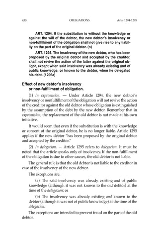 OBLIGATIONS
430
ART. 1294. If the substitution is without the knowledge or
against the will of the debtor, the new debtor’s insolvency or
non-fulfillment of the obligation shall not give rise to any liabil-
ity on the part of the original debtor. (n)
ART. 1295. The insolvency of the new debtor, who has been
proposed by the original debtor and accepted by the creditor,
shall not revive the action of the latter against the original ob-
ligor, except when said insolvency was already existing and of
public knowledge, or known to the debtor, when he delegated
his debt. (1206a)
Effect of new debtor’s insolvency
or non-fulfillment of obligation.
(1) In expromision. — Under Article 1294, the new debtor’s
insolvency or nonfulﬁllment of the obligation will not revive the action
of the creditor against the old debtor whose obligation is extinguished
by the assumption of the debt by the new debtor. Remember that in
expromision, the replacement of the old debtor is not made at his own
initiative.
It would seem that even if the substitution is with the knowledge
or consent of the original debtor, he is no longer liable. Article 1295
applies if the new debtor “has been proposed by the original debtor
and accepted by the creditor.’’
(2) In delegacion. — Article 1295 refers to delegacion. It must be
noted that the article speaks only of insolvency. If the non-fulﬁllment
of the obligation is due to other causes, the old debtor is not liable.
The general rule is that the old debtor is not liable to the creditor in
case of the insolvency of the new debtor.
The exceptions are:
(a) The said insolvency was already existing and of public
knowledge (although it was not known to the old debtor) at the
time of the delegacion; or
(b) The insolvency was already existing and known to the
debtor (although it was not of public knowledge) at the time of the
delegacion.
The exceptions are intended to prevent fraud on the part of the old
debtor.
Arts. 1294-1295
 