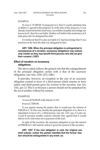 431
EXAMPLE:
D owes C P1,000.00. D proposed to C that X would substitute him
as debtor. C agreed to the proposal. If, at the time of the delegacion, X was
already insolvent but his insolvency was neither of public knowledge nor
known to D , then D is not liable. Neither is D liable if the insolvency of X
took place after he delegated his debt.
It is believed that D is also not liable if C had knowledge that X was
insolvent at the time the debt was delegated to him.
ART. 1296. When the principal obligation is extinguished in
consequence of a novation, accessory obligations may subsist
only insofar as they may benefit third persons who did not give
their consent. (1207)
Effect of novation on accessory
obligations.
The above article follows the general rule that the extinguishment
of the principal obligation carries with it that of the accessory
obligations. (see Arts. 1230, 1273, 1280.)
It provides, however, an exception in the case of an accessory
obligation created in favor of a third person which remains in force
unless said third person gives his consent to the novation. (see Art.
1311, par. 2.) This is so because a person should not be prejudiced by
the act of another without his consent.
EXAMPLES:
A owes B P2,000.00 with interest at 14%.
B owes C P280.00.
It was agreed among the parties that A would pay the interest of
P280.00 to C. In this case, besides the principal obligation of A, there is a
stipulation in favor of C, a third person. (see Art. 1311, par. 2.) Later on,
A and B executed another contract whereby they agreed that A would
deliver to B a television set in payment of the loan.
In spite of the novation, the accessory obligation to pay the interest
of P280.00 to C still subsists unless C gives his consent to the novation.
ART. 1297. If the new obligation is void, the original one
shall subsist, unless the parties intended that the former rela-
tion should be extinguished in any event. (n)
Arts. 1296-1297 EXTINGUISHMENT OF OBLIGATIONS
Novation
 