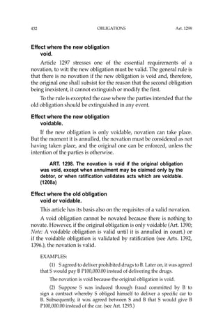 OBLIGATIONS
432
Effect where the new obligation
void.
Article 1297 stresses one of the essential requirements of a
novation, to wit: the new obligation must be valid. The general rule is
that there is no novation if the new obligation is void and, therefore,
the original one shall subsist for the reason that the second obligation
being inexistent, it cannot extinguish or modify the ﬁrst.
To the rule is excepted the case where the parties intended that the
old obligation should be extinguished in any event.
Effect where the new obligation
voidable.
If the new obligation is only voidable, novation can take place.
But the moment it is annulled, the novation must be considered as not
having taken place, and the original one can be enforced, unless the
intention of the parties is otherwise.
ART. 1298. The novation is void if the original obligation
was void, except when annulment may be claimed only by the
debtor, or when ratification validates acts which are voidable.
(1208a)
Effect where the old obligation
void or voidable.
This article has its basis also on the requisites of a valid novation.
A void obligation cannot be novated because there is nothing to
novate. However, if the original obligation is only voidable (Art. 1390;
Note: A voidable obligation is valid until it is annulled in court.) or
if the voidable obligation is validated by ratiﬁcation (see Arts. 1392,
1396.), the novation is valid.
EXAMPLES:
(1) S agreed to deliver prohibited drugs to B. Later on, it was agreed
that S would pay B P100,000.00 instead of delivering the drugs.
The novation is void because the original obligation is void.
(2) Suppose S was induced through fraud committed by B to
sign a contract whereby S obliged himself to deliver a speciﬁc car to
B. Subsequently, it was agreed between S and B that S would give B
P100,000.00 instead of the car. (see Art. 1293.)
Art. 1298
 