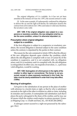 433
The original obligation of S is voidable. As it has not yet been
annulled at the instance of S (see Art. 1397.), the second contract is valid.
(3) In the same example, if S subsequently conﬁrmed his obligation
to deliver the car and the right of B thereto, his ratiﬁcation cleanses the
contract from all its defects (Art. 1396.) and makes it valid and, therefore,
the novation is also valid.
ART. 1299. If the original obligation was subject to a sus-
pensive or resolutory condition, the new obligation shall be un-
der the same condition, unless it is otherwise stipulated. (n)
Presumption where original obligation
subject to a condition.
If the ﬁrst obligation is subject to a suspensive or resolutory con-
dition, the second obligation is deemed subject to the same condition
unless the contrary is stipulated by the parties in their contract.
The reason for the rule contained in Article 1299 is that the efﬁcacy
of the new obligation depends upon whether the condition which
affects the old obligation is complied with or not. (3 Castan 82.) If the
condition is suspensive, and it is not complied with, no obligation
arises; and if it is resolutory and it is complied with, the old obligation
is extinguished. In either case, one requisite of novation, i.e., a previous
valid obligation, would be wanting.
ART. 1300. Subrogation of a third person in the rights of the
creditor is either legal or conventional. The former is not pre-
sumed, except in cases expressly mentioned in this Code; the
latter must be clearly established in order that it may take effect.
(1209a)
Meaning of subrogation.
Subrogation is the substitution of one person in the place of another
with reference to a lawful claim or right, so that he who is substituted
succeeds to the right of the other in relation to a debt or claim, including
its remedies and securities. It contemplates full substitution such that it
places the party subrogated in the shoes of the creditor, and he may use
all means which the creditor could employ to enforce payment. (Loren-
zo Shipping Corp. vs. Chubb and Sons, Inc., 431 SCRA 266 [2004].)
A subrogee cannot succeed to a right not possessed by the subro-
gor. (Ibid.)
Arts. 1299-1300 EXTINGUISHMENT OF OBLIGATIONS
Novation
 