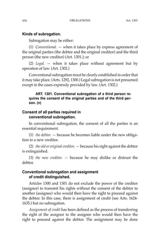 OBLIGATIONS
434
Kinds of subrogation.
Subrogation may be either:
(1) Conventional. — when it takes place by express agreement of
the original parties (the debtor and the original creditor) and the third
person (the new creditor) (Art. 1301.); or
(2) Legal. — when it takes place without agreement but by
operation of law. (Art. 1302.)
Conventional subrogation must be clearly established in order that
it may take place. (Arts. 1292, 1300.) Legal subrogation is not presumed
except in the cases expressly provided by law. (Art. 1302.)
ART. 1301. Conventional subrogation of a third person re-
quires the consent of the original parties and of the third per-
son. (n)
Consent of all parties required in
conventional subrogation.
In conventional subrogation, the consent of all the parties is an
essential requirement.
(1) the debtor. — because he becomes liable under the new obliga-
tion to a new creditor.
(2) the old or original creditor. — because his right against the debtor
is extinguished.
(3) the new creditor. — because he may dislike or distrust the
debtor.
Conventional subrogation and assignment
of credit distinguished.
Articles 1300 and 1301 do not exclude the power of the creditor
(assignor) to transmit his rights without the consent of the debtor to
another (assignee) who would then have the right to proceed against
the debtor. In this case, there is assignment of credit (see Arts. 1624-
1635.) but no subrogation.
Assignment of credit has been deﬁned as the process of transferring
the right of the assignor to the assignee who would then have the
right to proceed against the debtor. The assignment may be done
Art. 1301
 