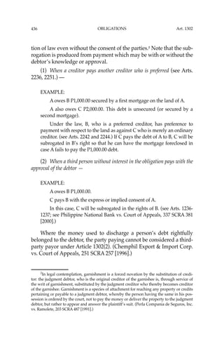 OBLIGATIONS
436
tion of law even without the consent of the parties.2
Note that the sub-
rogation is produced from payment which may be with or without the
debtor’s knowledge or approval.
(1) When a creditor pays another creditor who is preferred (see Arts.
2236, 2251.) —
EXAMPLE:
A owes B P1,000.00 secured by a ﬁrst mortgage on the land of A.
A also owes C P2,000.00. This debt is unsecured (or secured by a
second mortgage).
Under the law, B, who is a preferred creditor, has preference to
payment with respect to the land as against C who is merely an ordinary
creditor. (see Arts. 2242 and 2244.) If C pays the debt of A to B, C will be
subrogated in B’s right so that he can have the mortgage foreclosed in
case A fails to pay the P1,000.00 debt.
(2) When a third person without interest in the obligation pays with the
approval of the debtor —
EXAMPLE:
A owes B P1,000.00.
C pays B with the express or implied consent of A.
In this case, C will be subrogated in the rights of B. (see Arts. 1236-
1237; see Philippine National Bank vs. Court of Appeals, 337 SCRA 381
[2000].)
Where the money used to discharge a person’s debt rightfully
belonged to the debtor, the party paying cannot be considered a third-
party payor under Article 1302(2). (Chemphil Export & Import Corp.
vs. Court of Appeals, 251 SCRA 257 [1996].)
2
In legal contemplation, garnishment is a forced novation by the substitution of credi-
tor: the judgment debtor, who is the original creditor of the garnishee is, through service of
the writ of garnishment, substituted by the judgment creditor who thereby becomes creditor
of the garnishee. Garnishment is a species of attachment for reaching any property or credits
pertaining or payable to a judgment debtor, whereby the person having the same in his pos-
session is ordered by the court, not to pay the money or deliver the property to the judgment
debtor, but rather to appear and answer the plaintiff’s suit. (Perla Compania de Seguros, Inc.
vs. Ramolete, 203 SCRA 487 [1991].)
Art. 1302
 