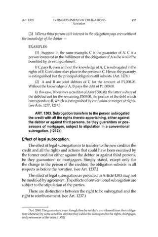 437
(3) When a third person with interest in the obligation pays even without
the knowledge of the debtor —
EXAMPLES:
(1) Suppose in the same example, C is the guarantor of A. C is a
person interested in the fulﬁllment of the obligation of A as he would be
beneﬁted by its extinguishment.
If C pays B, even without the knowledge of A, C is subrogated in the
rights of B. Confusion takes place in the person of C. Hence, the guaranty
is extinguished but the principal obligation still subsists. (Art. 1276.)
(2) A and B are joint debtors of C for the amount of P1,000.00.
Without the knowledge of A, B pays the debt of P1,000.00.
In this case, B becomes a creditor of Afor P500.00, the latter’s share of
the debt but not for the remaining P500.00, the portion of the debt which
corresponds to B, which is extinguished by confusion or merger of rights.
(see Arts. 1277, 1217.)
ART. 1303. Subrogation transfers to the person subrogated
the credit with all the rights thereto appertaining, either against
the debtor or against third persons, be they guarantors or pos-
sessors of mortgages, subject to stipulation in a conventional
subrogation. (1212a)
Effect of legal subrogation.
The effect of legal subrogation is to transfer to the new creditor the
credit and all the rights and actions that could have been exercised by
the former creditor either against the debtor or against third persons,
be they guarantors3
or mortgagors. Simply stated, except only for
the change in the person of the creditor, the obligation subsists in all
respects as before the novation. (see Art. 1237.)
The effect of legal subrogation as provided in Article 1303 may not
be modiﬁed by agreement. The effects of conventional subrogation are
subject to the stipulation of the parties.
There are distinctions between the right to be subrogated and the
right to reimbursement. (see Art. 1237.)
3
Art. 2080. The guarantors, even though they be solidary, are released from their obliga-
tion whenever by some act of the creditor they cannot be subrogated to the rights, mortgages,
and preferences of the latter. (1852)
Art. 1303 EXTINGUISHMENT OF OBLIGATIONS
Novation
 