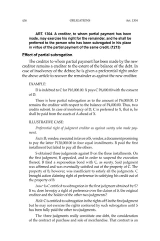 OBLIGATIONS
438
ART. 1304. A creditor, to whom partial payment has been
made, may exercise his right for the remainder, and he shall be
preferred to the person who has been subrogated in his place
in virtue of the partial payment of the same credit. (1213)
Effect of partial subrogation.
The creditor to whom partial payment has been made by the new
creditor remains a creditor to the extent of the balance of the debt. In
case of insolvency of the debtor, he is given a preferential right under
the above article to recover the remainder as against the new creditor.
EXAMPLE:
D is indebted to C for P10,000.00. X pays C P6,000.00 with the consent
of D.
There is here partial subrogation as to the amount of P6,000.00. D
remains the creditor with respect to the balance of P4,000.00. Thus, two
credits subsist. In case of insolvency of D, C is preferred to X, that is, he
shall be paid from the assets of A ahead of X.
ILLUSTRATIVE CASE:
Preferential right of judgment creditor as against surety who made pay-
ment.
Facts:B,vendee,executedinfavorofS,vendor,adocumentpromising
to pay the latter P130,000.00 in four equal installments. B paid the ﬁrst
installment but failed to pay all the others.
S obtained three judgments against B on the three installments. On
the ﬁrst judgment, B appealed, and in order to suspend the execution
thereof, B ﬁled a supersedeas bond with C, as surety. Said judgment
was afﬁrmed and was eventually satisﬁed out of the property of C. The
property of B, however, was insufﬁcient to satisfy all the judgments. C
brought action claiming right of preference in satisfying his credit out of
the property of B.
Issue: Is C entitled to subrogation in the ﬁrst judgment obtained by S?
If so, does he enjoy a right of preference over the claims of S, the original
creditor and the holder of the other two judgments?
Held: C is entitled to subrogation in the rights of S in the ﬁrst judgment
but he may not exercise the rights conferred by such subrogation until S
has been fully paid the other two judgments.
The three judgments really constitute one debt, the consideration
of the contract of purchase and sale of merchandise. That contract is an
Art. 1304
 