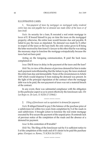 OBLIGATIONS
44
ILLUSTRATIVE CASES:
1. Non-payment of taxes by mortgagor on mortgaged realty rendered
entire loan due and payable but no demand was made either of the taxes or of
loan itself.
Facts: As security for a loan, R executed a real estate mortgage in
favor of E. R bound himself to pay on time the taxes on the mortgaged
property; otherwise, the entire loan would become due and payable. R
failed to pay the taxes as stipulated. No demand was made by E either
in respect of the taxes or the loan itself, the only notice given to R being
the letter received by him from E’s lawyer to the effect that he was taking
the necessary steps to foreclose the mortgage extrajudicially because the
taxes had not been paid.
Acting on the foregoing communication, R paid the back taxes
complained of.
Issue: Did R incur in delay in the payment of the taxes and the loan?
Held: No, in view of the absence of previous demand for him to make
such payment notwithstanding that the failure to pay the taxes rendered
the entire loan due and demandable. None of the circumstances in Article
1169 which would dispense E from making the demand was present. In
the light of the principal stipulation of the contract when the mortgage
debt was to be paid, the non-payment of taxes was not a material breach
of the contract.
In any event, there was substantial compliance with the obligation
in this particular aspect so as to arrest effectively the foreclosure sale. (De
Los Reyes vs. De Leon, 11 SCRA 27 [1964].)
—-— —-— —-—
2. Filing of foreclosure suit as equivalent to demand for payment.
Facts: B obliged himself to pay S the balance of the purchase price of
a subdivision lot within two years from completion by S of the roads in
said subdivision. S brought action to foreclose the real estate mortgage
executed by B to secure the payment of the unpaid price. B contends lack
of previous notice of the completion of the roads and the absence of a
demand for payment.
Issue: Is this contention of B tenable?
Held: No. The ﬁling of the foreclosure suit by S is sufﬁcient notice to
S of the completion of the roads and of S’s desire to be paid the purchase
price. (Enriquez vs. Ramos, 73 SCRA 116 [1976].)
—-— —-— —-—
Art. 1169
 