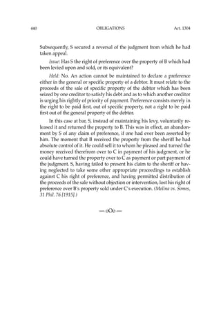 OBLIGATIONS
440
Subsequently, S secured a reversal of the judgment from which he had
taken appeal.
Issue: Has S the right of preference over the property of B which had
been levied upon and sold, or its equivalent?
Held: No. An action cannot be maintained to declare a preference
either in the general or speciﬁc property of a debtor. It must relate to the
proceeds of the sale of speciﬁc property of the debtor which has been
seized by one creditor to satisfy his debt and as to which another creditor
is urging his rightly of priority of payment. Preference consists merely in
the right to be paid ﬁrst, out of speciﬁc property, not a right to be paid
ﬁrst out of the general property of the debtor.
In this case at bar, S, instead of maintaining his levy, voluntarily re-
leased it and returned the property to B. This was in effect, an abandon-
ment by S of any claim of preference, if one had ever been asserted by
him. The moment that B received the property from the sheriff he had
absolute control of it. He could sell it to whom he pleased and turned the
money received therefrom over to C in payment of his judgment, or he
could have turned the property over to C as payment or part payment of
the judgment. S, having failed to present his claim to the sheriff or hav-
ing neglected to take some other appropriate proceedings to establish
against C his right of preference, and having permitted distribution of
the proceeds of the sale without objection or intervention, lost his right of
preference over B’s property sold under C’s execution. (Molina vs. Somes,
31 Phil. 76 [1915].)
— oOo —
Art. 1304
 