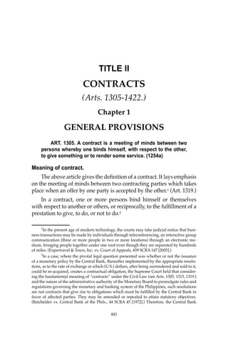 441
441
TITLE II
CONTRACTS
(Arts. 1305-1422.)
Chapter 1
GENERAL PROVISIONS
ART. 1305. A contract is a meeting of minds between two
persons whereby one binds himself, with respect to the other,
to give something or to render some service. (1254a)
Meaning of contract.
The above article gives the deﬁnition of a contract. It lays emphasis
on the meeting of minds between two contracting parties which takes
place when an offer by one party is accepted by the other.1
(Art. 1319.)
In a contract, one or more persons bind himself or themselves
with respect to another or others, or reciprocally, to the fulﬁllment of a
prestation to give, to do, or not to do.2
1
In the present age of modern technology, the courts may take judicial notice that busi-
ness transactions may be made by individuals through teleconferencing, an interactive group
communication (three or more people in two or more locations) through an electronic me-
dium, bringing people together under one roof even though they are separated by hundreds
of miles. (Expertravel & Tours, Inc. vs. Court of Appeals, 459 SCRA 147 [2005].)
2
In a case, where the pivotal legal question presented was whether or not the issuance
of a monetary policy by the Central Bank, thereafter implemented by the appropriate resolu-
tions, as to the rate of exchange at which (U.S.) dollars, after being surrendered and sold to it,
could be re-acquired, creates a contractual obligation, the Supreme Court held that consider-
ing the fundamental meaning of “contracts” under the Civil Law (see Arts. 1305, 1315, 1319.)
and the nature of the administrative authority of the Monetary Board to promulgate rules and
regulations governing the monetary and banking system of the Philippines, such resolutions
are not contracts that give rise to obligations which must be fulﬁlled by the Central Bank in
favor of affected parties. They may be amended or repealed to attain statutory objectives.
(Batchelder vs. Central Bank of the Phils., 44 SCRA 45 [1972].) Therefore, the Central Bank
 