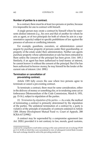 442 CONTRACTS
Number of parties to a contract.
In a contract, there must be at least two persons or parties, because
it is impossible for one to contract with himself.
A single person may create a contract by himself where he repre-
sents distinct interests (e.g., his own and that of another for whom he
acts as agent, or of two principals for both of whom he acts in a rep-
resentative capacity) subject to speciﬁc prohibitions of law against the
presence of adverse or conﬂicting interests.
For example, guardians, executors, or administrators cannot
acquire by purchase property of persons under their guardianship, or
property of the estate under their administration. Neither can agents
purchase property whose administration or sale has been entrusted to
them unless the consent of the principal has been given. (Art. 1491.)
Similarly, if an agent has been authorized to lend money at interest,
he cannot borrow it without the consent of the principal. But if he has
been authorized to borrow money, he may himself be the lender at the
current rate of interest. (Art. 1890.)
Termination or cancellation of
pre-existing contract.
Article 1305 fully covers the case where two persons agree to
terminate or cancel a pre-existing contract.
To terminate a contract, there must be some consideration, either
in the delivery of money or something else, or in rendering some act or
forbearance (Memorandum of the Code Commission, March 8, 1951,
pp. 15-16.), subject to stipulation of the parties.
(1) Termination by stipulation of the parties. — As a rule, the method
of terminating a contract is primarily determined by the stipulation
of the parties. The unilateral termination of a contract by a party is
violative of the principle of mutuality of contracts ordained in Article
1308. (Home Development Mutual Fund vs. Court of Appeals, 288
SCRA 617 [1998].)
A contract may be superseded by a compromise agreement (see
Art. 2028.) provided it is not contrary to law, morals, good customs,
could not be compelled to resell dollar earnings at the same preferred rate of exchange (P2.00
per U.S. $1.00) at which they were surrendered in view of subsequent Central Bank Circulars
that such exchange should be sold at the prevailing market rate.
Art. 1305
 