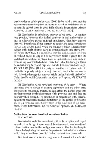 443
public order or public policy (Art. 1306.) To be valid, a compromise
agreement is merely required by law to be based on real claims and to
be actually agreed upon in good faith. (Manila International Airport
Authority vs. ALA Industries Corp., 422 SCRA 603 [2004].)
(2) Termination, by stipulation, at option of one party. — A contract
may provide, however, that it shall come to an end at the option of
one, or either of the parties and such stipulation, when fairly entered
into, will be enforced if not contrary to equity and good conscience.
(13 C.J. 606; see Art. 1308.) Where the contract is for an indeﬁnite term
subject to the right of either party to terminate it any time after a writ-
ten notice of 30 days, it is immaterial that the termination is for cause
or without cause, as long as a 30-day written notice is given. It is the
unilateral act, without any legal basis or justiﬁcation, of one party in
terminating a contract which will make him liable for damages. (Riser
Airconditioning Services Corp. vs. Conﬁeld Construction Dev. Corp.,
438 SCRA 471 [2004].) But if a party terminating the contract acted in
bad faith purposely to injure or prejudice the other, the former may be
held liable for damages for abuse of a right under Article 19 of the Civil
Code. (see Petrophil Corporation vs. Court of Appeals, 371 SCRA 702
[2001].)
(3) Termination by one party with conformity of the other. — Where
one party opts to cancel an existing agreement and the other party
expresses its conformity thereto, in legal effect, the parties enter into
another contract for the dissolution of the previous one, and they are
bound by their contract. The dissolution or cancellation of the original
agreement necessarily involves restoration of the parties to the status
quo ante prevailing immediately prior to the execution of the agree-
ment. (Floro Enterprises, Inc. vs. Court of Appeals, 249 SCRA 354
[1995].)
Distinctions between termination and rescission
of a contract.
To rescind is to declare a contract void in its inception and to put
an end to it as though it never were. It is not merely to terminate it and
release parties from further obligations to each other but to abrogate
it from the beginning and restore the parties to their relative positions
which they would have occupied had no contract ever been made.
Termination of a contract is congruent with an action for unlawful
Art. 1305 GENERAL PROVISIONS
 