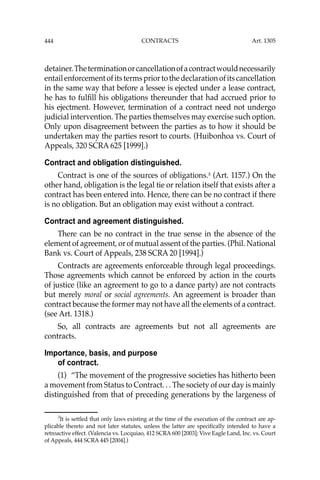 444 CONTRACTS
detainer.Theterminationorcancellationofacontractwouldnecessarily
entailenforcementofitstermspriortothedeclarationofitscancellation
in the same way that before a lessee is ejected under a lease contract,
he has to fulﬁll his obligations thereunder that had accrued prior to
his ejectment. However, termination of a contract need not undergo
judicial intervention. The parties themselves may exercise such option.
Only upon disagreement between the parties as to how it should be
undertaken may the parties resort to courts. (Huibonhoa vs. Court of
Appeals, 320 SCRA 625 [1999].)
Contract and obligation distinguished.
Contract is one of the sources of obligations.3
(Art. 1157.) On the
other hand, obligation is the legal tie or relation itself that exists after a
contract has been entered into. Hence, there can be no contract if there
is no obligation. But an obligation may exist without a contract.
Contract and agreement distinguished.
There can be no contract in the true sense in the absence of the
element of agreement, or of mutual assent of the parties. (Phil. National
Bank vs. Court of Appeals, 238 SCRA 20 [1994].)
Contracts are agreements enforceable through legal proceedings.
Those agreements which cannot be enforced by action in the courts
of justice (like an agreement to go to a dance party) are not contracts
but merely moral or social agreements. An agreement is broader than
contract because the former may not have all the elements of a contract.
(see Art. 1318.)
So, all contracts are agreements but not all agreements are
contracts.
Importance, basis, and purpose
of contract.
(1) “The movement of the progressive societies has hitherto been
a movement from Status to Contract. . . The society of our day is mainly
distinguished from that of preceding generations by the largeness of
3
It is settled that only laws existing at the time of the execution of the contract are ap-
plicable thereto and not later statutes, unless the latter are speciﬁcally intended to have a
retroactive effect. (Valencia vs. Locquiao, 412 SCRA 600 [2003]; Vive Eagle Land, Inc. vs. Court
of Appeals, 444 SCRA 445 [2004].)
Art. 1305
 
