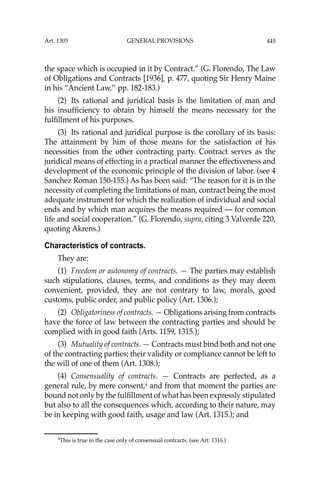 445
the space which is occupied in it by Contract.” (G. Florendo, The Law
of Obligations and Contracts [1936], p. 477, quoting Sir Henry Maine
in his “Ancient Law,’’ pp. 182-183.)
(2) Its rational and juridical basis is the limitation of man and
his insufﬁciency to obtain by himself the means necessary for the
fulﬁllment of his purposes.
(3) Its rational and juridical purpose is the corollary of its basis:
The attainment by him of those means for the satisfaction of his
necessities from the other contracting party. Contract serves as the
juridical means of effecting in a practical manner the effectiveness and
development of the economic principle of the division of labor. (see 4
Sanchez Roman 150-155.) As has been said: “The reason for it is in the
necessity of completing the limitations of man, contract being the most
adequate instrument for which the realization of individual and social
ends and by which man acquires the means required — for common
life and social cooperation.” (G. Florendo, supra, citing 3 Valverde 220,
quoting Akrens.)
Characteristics of contracts.
They are:
(1) Freedom or autonomy of contracts. — The parties may establish
such stipulations, clauses, terms, and conditions as they may deem
convenient, provided, they are not contrary to law, morals, good
customs, public order, and public policy (Art. 1306.);
(2) Obligatoriness of contracts. — Obligations arising from contracts
have the force of law between the contracting parties and should be
complied with in good faith (Arts. 1159, 1315.);
(3) Mutuality of contracts. — Contracts must bind both and not one
of the contracting parties; their validity or compliance cannot be left to
the will of one of them (Art. 1308.);
(4) Consensuality of contracts. — Contracts are perfected, as a
general rule, by mere consent,4
and from that moment the parties are
bound not only by the fulﬁllment of what has been expressly stipulated
but also to all the consequences which, according to their nature, may
be in keeping with good faith, usage and law (Art. 1315.); and
4
This is true in the case only of consensual contracts. (see Art. 1316.)
Art. 1305 GENERAL PROVISIONS
 