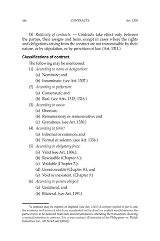 446 CONTRACTS
(5) Relativity of contracts. — Contracts take effect only between
the parties, their assigns and heirs, except in cases where the rights
and obligations arising from the contract are not transmissible by their
nature, or by stipulation, or by provision of law. (Art. 1311.)
Classifications of contract.
The following may be mentioned:
(1) According to name or designation:
(a) Nominate; and
(b) Innominate. (see Art. 1307.)
(2) According to perfection:
(a) Consensual; and
(b) Real. (see Arts. 1315, 1316.)
(3) According to cause:
(a) Onerous;
(b) Remuneratory or remunerative; and
(c) Gratuitous. (see Art. 1350.)
(4) According to form:5
(a) Informal or common; and
(b) Formal or solemn. (see Art. 1356.)
(5) According to obligatory force:
(a) Valid (see Art. 1306.);
(b) Rescissible (Chapter 6.);
(c) Voidable (Chapter 7.);
(d) Unenforceable (Chapter 8.); and
(e) Void or inexistent. (Chapter 9.)
(6) According to person obliged:
(a) Unilateral; and
(b) Bilateral. (see Art. 1191.)
5
A contract may be express or implied. (see Art. 1315.) A contract implied in fact is one
the existence and terms of which are manifested not by direct or explicit words between the
parties but is to be deduced from facts and circumstances, attending the transactions showing
a mutual intention to contract. It is a true contract. (University of the Philippines vs. Philab
Industries, Inc., 439 SCRA 467 [2004].)
Art. 1305
 