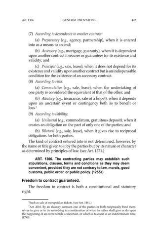 447
(7) According to dependence to another contract:
(a) Preparatory (e.g., agency, partnership), when it is entered
into as a means to an end;
(b) Accessory (e.g., mortgage, guaranty), when it is dependent
upon another contract it secures or guarantees for its existence and
validity; and
(c) Principal (e.g., sale, lease), when it does not depend for its
existenceandvalidityuponanothercontractbutisanindispensable
condition for the existence of an accessory contract.
(8) According to risks:
(a) Commutative (e.g., sale, lease), when the undertaking of
one party is considered the equivalent of that of the other; and
(b) Aleatory (e.g., insurance, sale of a hope6
), when it depends
upon an uncertain event or contingency both as to beneﬁt or
loss.7
(9) According to liability:
(a) Unilateral (e.g., commodatum, gratuitous deposit), when it
creates an obligation on the part of only one of the parties; and
(b) Bilateral (e.g., sale, lease), when it gives rise to reciprocal
obligations for both parties.
The kind of contract entered into is not determined, however, by
the name or title given to it by the parties but by its nature or character
as determined by principles of law. (see Art. 1371.)
ART. 1306. The contracting parties may establish such
stipulations, clauses, terms and conditions as they may deem
convenient, provided they are not contrary to law, morals, good
customs, public order, or public policy. (1255a)
Freedom to contract guaranteed.
The freedom to contract is both a constitutional and statutory
right.
6
Such as sale of sweepstakes tickets. (see Art. 1461.)
7
Art. 2010. By an aleatory contract, one of the parties or both reciprocally bind them-
selves to give or to do something in consideration of what the other shall give or do upon
the happening of an event which is uncertain, or which is to occur at an indeterminate time.
(1790)
Art. 1306 GENERAL PROVISIONS
 