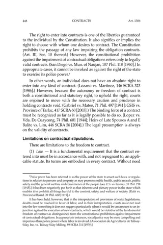448 CONTRACTS
The right to enter into contracts is one of the liberties guaranteed
to the individual by the Constitution. It also signiﬁes or implies the
right to choose with whom one desires to contract. The Constitution
prohibits the passage of any law impairing the obligation contracts.
(Art. III, Sec. 10 thereof.) However, the constitutional prohibition
against the impairment of contractual obligations refers only to legally
valid contracts. (San Diego vs. Mun. of Naujan, 107 Phil. 118 [1960].) In
appropriate cases, it cannot be invoked as against the right of the state
to exercise its police power.8
In other words, an individual does not have an absolute right to
enter into any kind of contract. (Lozano vs. Martinez, 146 SCRA 323
[1986].) However, because the autonomy or freedom of contract is
both a constitutional and statutory right, to uphold the right, courts
are enjoined to move with the necessary caution and prudence in
holding contracts void. (Gabriel vs. Mateo, 71 Phil. 497 [1941]; GSIS vs.
Province of Tarlac, 417 SCRA60 [2003].) The binding force of a contract
must be recognized as far as it is legally possible to do so. (Lopez vs.
Vda. De Cuaycong, 74 Phil. 601 [1944]; Heirs of Late Spouses A and E
Balite vs. Lim, 446 SCRA 56 [2004].) The legal presumption is always
on the validity of contracts.
Limitations on contractual stipulations.
There are limitations to the freedom to contract.
(1) Law. — It is a fundamental requirement that the contract en-
tered into must be in accordance with, and not repugnant to, an appli-
cable statute. Its terms are embodied in every contract. Without need
8
Police power has been referred to as the power of the state to enact such laws or regula-
tions in relation to persons and property as may promote public health, public morals, public
safety and the general welfare and convenience of the people. (see U.S. vs. Gomez, 31 Phil. 218
[1915].) It has been negatively put forth as that inherent and plenary power in the state which
enables it to prohibit all things hurtful to the comfort, safety, and welfare of society. (Rubi vs.
Provincial Board, 39 Phil. 660 [1919].)
It has been held, however, that in the interpretation of provisions of social legislations,
doubts must be resolved in favor of labor, and in their interpretation, courts must not read
into the law something it does not suggest particularly when it would be tantamount to an in-
junction against the execution of new contracts, which would be violative of the fundamental
freedom of contract as distinguished from the constitutional prohibition against impairment
of contractual obligations. In appropriate instances, social justice may be more compelling and
imperious than police power where labor is involved. (Associacion de Agricultores de Talisay-
Silay, Inc. vs. Talisay-Silay Milling, 89 SCRA 311 [1979].)
Art. 1306
 