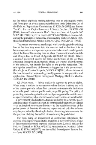 449
for the parties expressly making reference to it, an existing law enters
and forms part of a valid contract; it thus sets limits (Maritime Co. of
the Phils. vs. Reparations Commission, 40 SCRA 70 [1971]; see Taurus
Taxi Co., Inc. vs. Capital Insurance & Surety Co., Inc., 24 SCRA 454
[1968]; Roman Environmental Dev’t. Corp. vs. Court of Appeals, 167
SCRA540 [1988]; Cuyco vs. Cuyco, 487 SCRA673 [2006].), counter-bal-
ancing the principle of autonomy of contracting parties in Article 1306.
(Pakistan International Airlines Corp. vs. Ople, 190 SCRA 90 [1990].)
The parties to a contract are charged with knowledge of the existing
law at the time they enter into the contract and at the time it is to
become operative, and a person is presumed to be more knowledgeable
about the law of his country than an alien. (Communication Materials
and Design, Inc. vs. Court of Appeals, 260 SCRA 673 [1996].) Where
a contract is entered into by the parties on the basis of the law then
obtaining, the repeal or amendment of said law will not affect the terms
of the contract, nor impair the rights of the parties hereunder. This
rule applies even if one of the contracting parties is the government.
(Recaña, Jr. vs. Court of Appeals, 349 SCRA 24 [2001].) Laws in force at
the time the contract was made generally govern its interpretation and
application. (Banco Filipino Savings and Mortgage Bank vs. Ybañez,
445 SCRA 482 [2004].)
(2) Police power. — Public welfare is superior to private rights.
When there is no law in existence or when the law is silent, the will
of the parties prevails unless their contract contravenes the limitation
of morals, good customs, public order, or public policy. The policy of
protecting contracts against impairment presupposes the maintenance
ofagovernmentbyvirtueofwhichcontractualrelationsareworthwhile
— a government which retains adequate authority to secure the peace
andgoodorderofsociety.Inshort,allcontractualobligationsaresubject
— as an implied reservation therein — to the possible exercise of the
police power of the state. Otherwise, important and valuable reforms
may be precluded by the simple device of entering into contracts for
the purpose of doing that which otherwise may be prohibited.
Far from being an impairment of contractual obligations, the
exercise of such power constitutes, therefore, a mere enforcement of one
of the conditions deemed imposed in all contracts. (Central Bank of the
Phil. vs. Cloribel, 44 SCRA 307 [1972]; Anucension vs. National Labor
Union, 80 SCRA 350 [1977]; see also Allied Investigation Bureau, Inc.
vs. Ople, 91 SCRA 265 [1979].)
Art. 1306 GENERAL PROVISIONS
 
