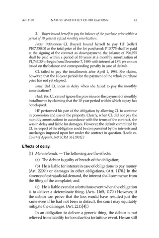 45
3. Buyer bound herself to pay the balance of the purchase price within a
period of 10 years at a ﬁxed monthly amortization.
Facts: Petitioners CL (buyer) bound herself to pay HF (seller)
P107,750.00 as the total price of the lot purchased: P10,775 shall be paid
at the signing of the contract as downpayment, the balance of P96,975
shall be paid within a period of 10 years at a monthly amortization of
P1,747.30 to begin from December 7, 1985 with interest at 18% per annum
based on the balance and corresponding penalty in case of default.
CL failed to pay the installments after April 1, 1989. She claims,
however, that the 10-year period for the payment of the whole purchase
price has not yet elapsed.
Issue: Did CL incur in delay when she failed to pay the monthly
amortizations?
Held: Yes. CL cannot ignore the provision on the payment of monthly
installments by claiming that the 10-year period within which to pay has
not elapsed.
HF performed his part of the obligation by allowing CL to continue
in possession and use of the property. Clearly, when CL did not pay the
monthly amortizations in accordance with the terms of the contract, she
was in delay and liable for damages. However, the default committed by
CL in respect of the obligation could be compensated by the interests and
surcharges imposed upon her under the contract in question. (Leaño vs.
Court of Appeals, 369 SCRA 36 [2001].)
Effects of delay.
(1) Mora solvendi. — The following are the effects:
(a) The debtor is guilty of breach of the obligation;
(b) He is liable for interest in case of obligations to pay money
(Art. 2209.) or damages in other obligations. (Art. 1170.) In the
absence of extrajudicial demand, the interest shall commence from
the ﬁling of the complaint; and
(c) He is liable even for a fortuitous event when the obligation
is to deliver a determinate thing. (Arts. 1165, 1170.) However, if
the debtor can prove that the loss would have resulted just the
same even if he had not been in default, the court may equitably
mitigate the damages. (Art. 2215[4].)
In an obligation to deliver a generic thing, the debtor is not
relieved from liability for loss due to a fortuitous event. He can still
Art. 1169 NATURE AND EFFECT OF OBLIGATIONS
 