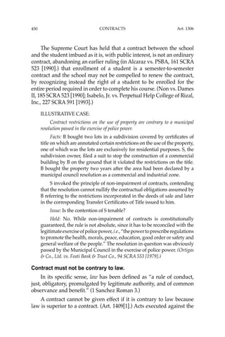 450 CONTRACTS
The Supreme Court has held that a contract between the school
and the student imbued as it is, with public interest, is not an ordinary
contract, abandoning an earlier ruling (in Alcaraz vs. PSBA, 161 SCRA
523 [1990].) that enrollment of a student is a semester-to-semester
contract and the school may not be compelled to renew the contract,
by recognizing instead the right of a student to be enrolled for the
entire period required in order to complete his course. (Non vs. Dames
II, 185 SCRA 523 [1990]; Isabelo, Jr. vs. Perpetual Help College of Rizal,
Inc., 227 SCRA 591 [1993].)
ILLUSTRATIVE CASE:
Contract restrictions on the use of property are contrary to a municipal
resolution passed in the exercise of police power.
Facts: B bought two lots in a subdivision covered by certiﬁcates of
title on which are annotated certain restrictions on the use of the property,
one of which was the lots are exclusively for residential purposes. S, the
subdivision owner, ﬁled a suit to stop the construction of a commercial
building by B on the ground that it violated the restrictions on the title.
B bought the property two years after the area had been declared by a
municipal council resolution as a commercial and industrial zone.
S invoked the principle of non-impairment of contracts, contending
that the resolution cannot nullify the contractual obligations assumed by
B referring to the restrictions incorporated in the deeds of sale and later
in the corresponding Transfer Certiﬁcates of Title issued to him.
Issue: Is the contention of S tenable?
Held: No. While non-impairment of contracts is constitutionally
guaranteed, the rule is not absolute, since it has to be reconciled with the
legitimateexerciseofpolicepower,i.e.,“thepowertoprescriberegulations
to promote the health, morals, peace, education, good order or safety and
general welfare of the people.” The resolution in question was obviously
passed by the Municipal Council in the exercise of police power. (Ortigas
& Co., Ltd. vs. Feati Bank & Trust Co., 94 SCRA 553 [1979].)
Contract must not be contrary to law.
In its speciﬁc sense, law has been deﬁned as “a rule of conduct,
just, obligatory, promulgated by legitimate authority, and of common
observance and beneﬁt.” (1 Sanchez Roman 3.)
A contract cannot be given effect if it is contrary to law because
law is superior to a contract. (Art. 1409[1].) Acts executed against the
Art. 1306
 