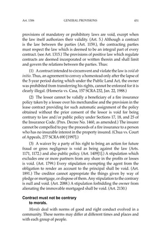 451
provisions of mandatory or prohibitory laws are void, except when
the law itself authorizes their validity. (Art. 5.) Although a contract
is the law between the parties (Art. 1159.), the contracting parties
must respect the law which is deemed to be an integral part of every
contract. (see Art. 1315.) The provisions of positive law which regulate
contracts are deemed incorporated or written therein and shall limit
and govern the relations between the parties. Thus:
(1) Acontract intended to circumvent and violate the law is void ab
initio. Thus, an agreement to convey a homestead only after the lapse of
the 5-year period during which under the Public Land Act, the owner
was prohibited from transferring his rights, cannot be enforced for it is
clearly illegal. (Homeria vs. Casa, 157 SCRA 232, Jan. 22, 1988.)
(2) The lessor cannot be validly a beneﬁciary of a ﬁre insurance
policy taken by a lessee over his merchandise and the provision in the
lease contract providing for such automatic assignment of the policy
obtained without the prior consent of the lessor is void for being
contrary to law and/or public policy under Sections 17, 18, and 25 of
the Insurance Code. (Pres. Decree No. 1460, as amended.) The insurer
cannot be compelled to pay the proceeds of a ﬁre insurance to a person
who has no insurable interest in the property insured. (Chua vs. Court
of Appeals, 277 SCRA 690 [1997].)
(3) A waiver by a party of his right to bring an action for future
fraud or gross negligence is void as being against the law (Arts.
1171, 1172.) and also public policy. (Art. 1409[1].) A stipulation which
excludes one or more partners from any share in the proﬁts or losses
is void. (Art. 1799.) Every stipulation exempting the agent from the
obligation to render an account to the principal shall be void. (Art.
1891.) The creditor cannot appropriate the things given by way of
pledge or mortgage, or dispose of them.Any stipulation to the contrary
is null and void. (Art. 2088.) A stipulation forbidding the owner from
alienating the immovable mortgaged shall be void. (Art. 2130.)
Contract must not be contrary
to morals.
Morals deal with norms of good and right conduct evolved in a
community. These norms may differ at different times and places and
with each group of people.
Art. 1306 GENERAL PROVISIONS
 