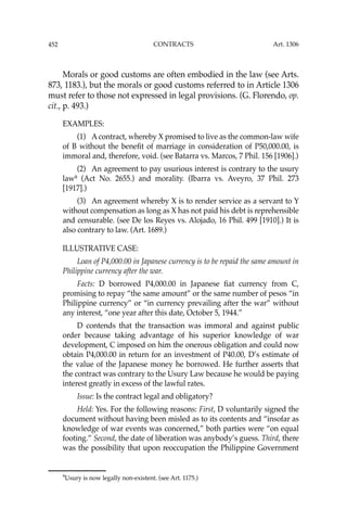 452 CONTRACTS
Morals or good customs are often embodied in the law (see Arts.
873, 1183.), but the morals or good customs referred to in Article 1306
must refer to those not expressed in legal provisions. (G. Florendo, op.
cit., p. 493.)
EXAMPLES:
(1) A contract, whereby X promised to live as the common-law wife
of B without the beneﬁt of marriage in consideration of P50,000.00, is
immoral and, therefore, void. (see Batarra vs. Marcos, 7 Phil. 156 [1906].)
(2) An agreement to pay usurious interest is contrary to the usury
law9
(Act No. 2655.) and morality. (Ibarra vs. Aveyro, 37 Phil. 273
[1917].)
(3) An agreement whereby X is to render service as a servant to Y
without compensation as long as X has not paid his debt is reprehensible
and censurable. (see De los Reyes vs. Alojado, 16 Phil. 499 [1910].) It is
also contrary to law. (Art. 1689.)
ILLUSTRATIVE CASE:
Loan of P4,000.00 in Japanese currency is to be repaid the same amount in
Philippine currency after the war.
Facts: D borrowed P4,000.00 in Japanese ﬁat currency from C,
promising to repay “the same amount” or the same number of pesos “in
Philippine currency” or “in currency prevailing after the war” without
any interest, “one year after this date, October 5, 1944.”
D contends that the transaction was immoral and against public
order because taking advantage of his superior knowledge of war
development, C imposed on him the onerous obligation and could now
obtain P4,000.00 in return for an investment of P40.00, D’s estimate of
the value of the Japanese money he borrowed. He further asserts that
the contract was contrary to the Usury Law because he would be paying
interest greatly in excess of the lawful rates.
Issue: Is the contract legal and obligatory?
Held: Yes. For the following reasons: First, D voluntarily signed the
document without having been misled as to its contents and “insofar as
knowledge of war events was concerned,” both parties were “on equal
footing.” Second, the date of liberation was anybody’s guess. Third, there
was the possibility that upon reoccupation the Philippine Government
9
Usury is now legally non-existent. (see Art. 1175.)
Art. 1306
 