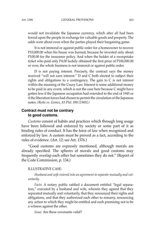 453
would not invalidate the Japanese currency, which after all had been
forced upon the people in exchange for valuable goods and property. The
odds were about even when the parties played their bargaining game.
It is not immoral or against public order for a homeowner to recover
P10,000.00 when his house was burned, because he invested only about
P100.00 for the insurance policy. And when the holder of a sweepstake
ticket who paid only P4.00 luckily obtained the ﬁrst prize of P100,000.00
or over, the whole business is not immoral or against public order.
D is not paying interest. Precisely, the contract says the money
received “will not earn interest.” D and C both elected to subject their
rights and obligations to a contingency. The gain to C is not interest
within the meaning of the Usury Law. Interest is some additional money
to be paid in any event, which is not the case here because C might have
gotten less if the Japanese occupation had extended to the end of 1945 or
if the liberation forces had chosen to permit the circulation of the Japanese
notes. (Roño vs. Gomez, 83 Phil. 890 [1949].)
Contract must not be contrary
to good customs.
Customs consist of habits and practices which through long usage
have been followed and enforced by society or some part of it as
binding rules of conduct. It has the force of law when recognized and
enforced by law. A custom must be proved as a fact, according to the
rules of evidence. (Art. 12; see Art. 1376.)
“Good customs are expressly mentioned, although morals are
already speciﬁed. The spheres of morals and good customs may
frequently overlap each other but sometimes they do not.” (Report of
the Code Commission, p. 134.)
ILLUSTRATIVE CASE:
Husband and wife entered into an agreement to separate mutually and vol-
untarily.
Facts: A notary public ratiﬁed a document entitled “legal separa-
tion,’’ executed by a husband and wife, wherein they agreed that they
separated mutually and voluntarily, that they renounced their rights and
obligations, and that they authorized each other to remarry, renouncing
any action to which they might be entitled and each promising not to be
a witness against the other.
Issue: Are these covenants valid?
Art. 1306 GENERAL PROVISIONS
 