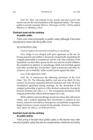 454 CONTRACTS
Held: No. They “are contrary to law, morals, and good customs and
tend to subvert the vital foundation of the legitimate family.” The notary
public is severely censured. (Biton vs. Momongon, 62 Phil. 7 [1935], cited in
Selenova vs. Mendoza, infra.)
Contract must not be contrary
to public order.
Public order refers principally to public safety although it has been
considered to mean also the public weal.
ILLUSTRATIVE CASE:
Contract legalizes the commission of adultery or concubinage.
Facts: Judge A was charged with gross ignorance of the law for
having prepared and ratiﬁed a document extrajudicially liquidating the
conjugal partnership of complainant and his wife. One condition of the
liquidation was that either spouse (as the case may be) would withdraw
the complaint for adultery or concubinage which each had ﬁled against
each other and that they waived their “right to prosecute each other for
whatever acts of inﬁdelity” either would commit against the other.
Issue: Is the agreement valid?
Held: No. It contravenes the following provisions of the Civil
Code: “Art. 221. The following shall be void and of no effect: (1) Any
contract for personal separation between husband and wife; (2) Every
extrajudicial agreement during marriage, for the dissolution of the
conjugal partnership of gains or of the absolute community of property
between husband and wife; x x x.” The extrajudicial dissolution of the
conjugal partnership without judicial approval is void.
While adultery and concubinage are private crimes, they still remain
crimes, and a contract legalizing their commission is contrary to law,
morals, and public order and as a consequence, not judicially recognizable.
Judge A deserves a severe censure for his mistake. (Selanova vs. Mendoza,
Adm. Matter No. 804-C.J., 64 SCRA 69 [1975].)
Contract must not be contrary
to public policy.
Public policy is broader than public order, as the former may refer
not only to public safety but also to considerations which are moved by
Art. 1306
 