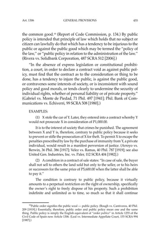 455
the common good.10
(Report of Code Commission, p. 134.) By public
policy is intended that principle of law which holds that no subject or
citizen can lawfully do that which has a tendency to be injurious to the
public or against the public good which may be termed the “policy of
the law,’’ or “public policy in relation to the administration of the law.’’
(Rivera vs. Solidbank Corporation, 487 SCRA 512 [2006].)
“In the absence of express legislation or constitutional prohibi-
tion, a court, in order to declare a contract void as against public pol-
icy, must ﬁnd that the contract as to the consideration or thing to be
done, has a tendency to injure the public, is against the public good,
or contravenes some interests of society, or is inconsistent with sound
policy and good morals, or tends clearly to undermine the security of
individual rights, whether of personal liability or of private property.”
(Gabriel vs. Monte de Piedad, 71 Phil. 497 [1941]; Phil. Bank of Com-
munications vs. Echiverri, 99 SCRA 508 [1980].)
EXAMPLES:
(1) X stole the car of Y. Later, they entered into a contract whereby Y
would not prosecute X in consideration of P1,000.00.
It is to the interest of society that crimes be punished. The agreement
between X and Y is, therefore, contrary to public policy because it seeks
to prevent or stiﬂe the prosecution of X for theft. To permit X to escape the
penalties prescribed by law by the purchase of immunity from Y, a private
individual, would result in a manifest perversion of justice. (Arroyo vs.
Berwin, 36 Phil. 386 [1917]; Velez vs. Ramas, 40 Phil. 787 [1919]; see also
United Gen. Industries, Inc. vs. Paler, 112 SCRA 404 [1982].)
(2) Acondition in a contract of sale states: “In case of sale, the buyer
shall not sell to others the land sold but only to the seller, or to his heirs
or successors for the same price of P5,600.00 when the latter shall be able
to pay it.’’
The condition is contrary to public policy, because it virtually
amounts to a perpetual restriction on the right of ownership, speciﬁcally
the owner’s right to freely dispose of his property. Such a prohibition
indeﬁnite and unlimited as to time, so much so that it shall continue
10
Public order signiﬁes the public weal — public policy. (Bough vs. Cantiveros, 40 Phil.
209 [1919].) Essentially, therefore, public order and public policy mean one and the same
thing. Public policy is simply the English equivalent of “order publico’’ in Article 1255 of the
Civil Code of Spain now Article 1306. (Leal vs. Intermediate Appellate Court, 155 SCRA 994
[1987].)
Art. 1306 GENERAL PROVISIONS
 