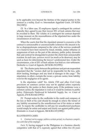 456 CONTRACTS
to be applicable even beyond the lifetime of the original parties to the
contract is a nullity. (Leal vs. Intermediate Appellate Court, 155 SCRA
394 [1987].)
(3) In a labor case, 52 employees signed a contingent fee contract
whereby they agreed to pay their lawyer 50% of back salaries that may
be awarded to them. The validity of a contingent fee contract depends
in large measure on the reasonableness of the stipulated fees under the
circumstances of each case.
When the courts ﬁnd that the stipulated amount is excessive or the
contract is unreasonable or unconscionable (whenever the amount is by
far so disproportionate compared to the value of the services rendered)
or is found to have been marred by fraud, mistake, undue inﬂuence or
suppression of facts on the part of the attorney, public policy demands
that said contract be disregarded to protect the client from unreasonable
exaction. In such case, quantum meruit (as much as he deserves), may be
used as basis for determining the lawyer’s professional fees. Under the
circumstances, a fee of 20% of back salaries was held as a fair settlement.
(Sesbreño vs. Court of Appeals, 245 SCRA 30 [1995].)
(4) The charter party between the petitioner and private respondent
stipulated that the “owners shall not be responsible for the loss, split,
short landing, breakages and any kind of damages to the cargo.’’ The
stipulation, in effect, exempts the owner, a private carrier, from liability
even for the negligence of its agents.
Is the stipulation valid? Yes. Article 1745 and other Civil Code
provisions on common carriers may not be applied unless expressly
stipulated by the parties in their charter party. If the petitioner were a
common carrier, the stipulation is void as it would be contrary to public
policy. (Valenzuela Hardwood & Industrial Supply, Inc. vs. Court of
Appeals, 274 SCRA 642 [1997].)
(5) Prompt notice by the cardholder to the credit card company of
the loss or theft of his card should be enough to relieve the former of
any liability occasioned by the unauthorized use of his stolen or stolen
card. To require the cardholder to still pay for unauthorized purchases
would simply be unfair and unjust and clearly run against public policy.
(Ermitaño vs. Court of Appeals, 306 SCRA 219 [1999].)
ILLUSTRATIVE CASES:
1. Contract not to engage, within a certain period, in a business competi-
tive with that of the employer.
Facts: X, having engaged in the Philippines in a business directly
competitive with that of Y, expressly agreed that within ﬁve (5) years
Art. 1306
 