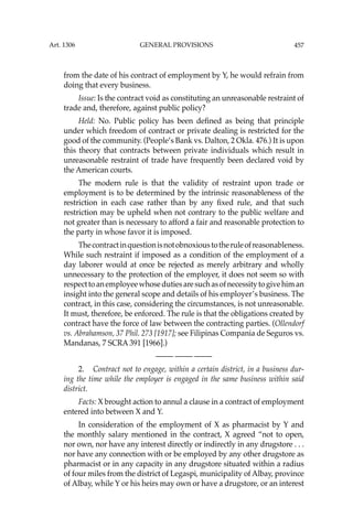 457
from the date of his contract of employment by Y, he would refrain from
doing that every business.
Issue: Is the contract void as constituting an unreasonable restraint of
trade and, therefore, against public policy?
Held: No. Public policy has been deﬁned as being that principle
under which freedom of contract or private dealing is restricted for the
good of the community. (People’s Bank vs. Dalton, 2 Okla. 476.) It is upon
this theory that contracts between private individuals which result in
unreasonable restraint of trade have frequently been declared void by
the American courts.
The modern rule is that the validity of restraint upon trade or
employment is to be determined by the intrinsic reasonableness of the
restriction in each case rather than by any ﬁxed rule, and that such
restriction may be upheld when not contrary to the public welfare and
not greater than is necessary to afford a fair and reasonable protection to
the party in whose favor it is imposed.
Thecontractinquestionisnotobnoxioustotheruleofreasonableness.
While such restraint if imposed as a condition of the employment of a
day laborer would at once be rejected as merely arbitrary and wholly
unnecessary to the protection of the employer, it does not seem so with
respecttoanemployeewhosedutiesaresuchasofnecessitytogivehiman
insight into the general scope and details of his employer’s business. The
contract, in this case, considering the circumstances, is not unreasonable.
It must, therefore, be enforced. The rule is that the obligations created by
contract have the force of law between the contracting parties. (Ollendorf
vs. Abrahamson, 37 Phil. 273 [1917]; see Filipinas Compania de Seguros vs.
Mandanas, 7 SCRA 391 [1966].)
—-— —-— —-—
2. Contract not to engage, within a certain district, in a business dur-
ing the time while the employer is engaged in the same business within said
district.
Facts: X brought action to annul a clause in a contract of employment
entered into between X and Y.
In consideration of the employment of X as pharmacist by Y and
the monthly salary mentioned in the contract, X agreed “not to open,
nor own, nor have any interest directly or indirectly in any drugstore . . .
nor have any connection with or be employed by any other drugstore as
pharmacist or in any capacity in any drugstore situated within a radius
of four miles from the district of Legaspi, municipality of Albay, province
of Albay, while Y or his heirs may own or have a drugstore, or an interest
Art. 1306 GENERAL PROVISIONS
 