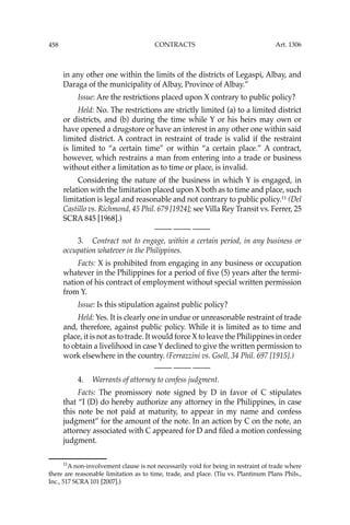 458 CONTRACTS
in any other one within the limits of the districts of Legaspi, Albay, and
Daraga of the municipality of Albay, Province of Albay.”
Issue: Are the restrictions placed upon X contrary to public policy?
Held: No. The restrictions are strictly limited (a) to a limited district
or districts, and (b) during the time while Y or his heirs may own or
have opened a drugstore or have an interest in any other one within said
limited district. A contract in restraint of trade is valid if the restraint
is limited to “a certain time” or within “a certain place.” A contract,
however, which restrains a man from entering into a trade or business
without either a limitation as to time or place, is invalid.
Considering the nature of the business in which Y is engaged, in
relation with the limitation placed upon X both as to time and place, such
limitation is legal and reasonable and not contrary to public policy.11
(Del
Castillo vs. Richmond, 45 Phil. 679 [1924]; see Villa Rey Transit vs. Ferrer, 25
SCRA 845 [1968].)
—-— —-— —-—
3. Contract not to engage, within a certain period, in any business or
occupation whatever in the Philippines.
Facts: X is prohibited from engaging in any business or occupation
whatever in the Philippines for a period of ﬁve (5) years after the termi-
nation of his contract of employment without special written permission
from Y.
Issue: Is this stipulation against public policy?
Held: Yes. It is clearly one in undue or unreasonable restraint of trade
and, therefore, against public policy. While it is limited as to time and
place, it is not as to trade. It would force X to leave the Philippines in order
to obtain a livelihood in case Y declined to give the written permission to
work elsewhere in the country. (Ferrazzini vs. Gsell, 34 Phil. 697 [1915].)
—-— —-— —-—
4. Warrants of attorney to confess judgment.
Facts: The promissory note signed by D in favor of C stipulates
that “I (D) do hereby authorize any attorney in the Philippines, in case
this note be not paid at maturity, to appear in my name and confess
judgment” for the amount of the note. In an action by C on the note, an
attorney associated with C appeared for D and ﬁled a motion confessing
judgment.
11
A non-involvement clause is not necessarily void for being in restraint of trade where
there are reasonable limitation as to time, trade, and place. (Tiu vs. Plantinum Plans Phils.,
Inc., 517 SCRA 101 [2007].)
Art. 1306
 
