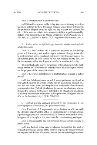 459
Issue: Is the stipulation in question valid?
Held:Itisvoidasagainstpublicpolicy.Warrantsofattorneytoconfess
judgment enlarge the ﬁeld for fraud, because under these instruments
the promissor bargains away his right to a day in court, and because the
effect of the instrument is to strike down the right to appeal accorded by
statute. (Phil. National Bank vs. Manila Oil Reﬁning & By-Products Co., 43
Phil. 444 [1923]; see Sec. 5, Act No. 2031 [Negotiable Instruments Law].)
—-— —-— —-—
5. Student waives his right to transfer to another school unless he refunds
scholarship grants.
Facts: X, a law student and a consistent recipient of scholarship
grants at Y University, was made to sign a waiver of his right to transfer
to another school unless he refunds to the university the equivalent of his
scholarship grants in cash. Hence, he was not required to pay fees. For
the last semester of his fourth year, X enrolled at another university.
X brought action to recover the amount of the refund which he paid,
under protest, to Y University in order to secure his transcript of records
for the purpose of the bar examinations.
Issue: Is the waiver not to transfer to another school contrary to public
policy?
Held: Yes. Scholarships are awarded in recognition of merit and to
help gifted students in whom society has an established interest or a
ﬁrst lien and not to attract and keep brilliant students in school for their
propaganda value. To look at scholarship awards as a business scheme
designed to increase the business potential of an educational institution
is not only inconsistent with sound public policy but also good morals.
(Cui vs. Arellano University, 2 SCRA 205 [1961].)
—-— —-— —-—
6. Contract whereby applicant promised to pay commission to one
securing approval of application for a government license.
Facts: P authorized A to prosecute an application for a license with
the (defunct) Import Control Ofﬁce for the importation of certain articles,
P promising to pay A as commission 10% of the total amount that would
be approved. A brought action to recover the commission agreed upon.
Issue: Is the contract to pay compensation for A’s service contrary to
public policy?
Held: Yes. Judicial notice may be taken of the fact that this kind of
contract sprouted as a result of the controls imposed by the government
on imports and dollars allocations, despite the enunciated government
Art. 1306 GENERAL PROVISIONS
 