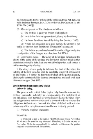 OBLIGATIONS
46
be compelled to deliver a thing of the same kind (see Art. 1263.) or
held liable for damages. (Art. 1170; see Lee vs. De Guzman, Jr., 187
SCRA 276 [1990].)
(2) Mora accipiendi. — The effects are as follows:
(a) The creditor is guilty of breach of obligation;
(b) He is liable for damages suffered, if any, by the debtor;
(c) He bears the risk of loss of the thing due (see Art. 1162.);
(d) Where the obligation is to pay money, the debtor is not
liable for interest from the time of the creditor’s delay; and
(e) The debtor may release himself from the obligation by the
consignation of the thing or sum due. (see Art. 1256.)
(3) Compensatio morae. — The delay of the obligor cancels out the
effects of the delay of the obligee and vice versa. The net result is that
there is no actionable default on the part of both parties, such that as if
neither one is guilty of delay.
If the delay of one party is followed by that of the other, the
liability of the ﬁrst infractor shall be equitably tempered or balanced
by the courts. If it cannot be determined which of the parties is guilty
of delay, the contract shall be deemed extinguished and each shall bear
his own damages. (Art. 1192.)
When demand not necessary to put
debtor in delay.
The general rule is that delay begins only from the moment the
creditor demands, judicially or extrajudicially, the fulﬁllment of
the obligation. The demand for performance marks the time when
the obligor incurs mora or delay and is deemed to have violated his
obligation. Without such demand, the effect of default will not arise
unless any of the exceptions mentioned below is clearly proved.
(1) When the obligation so provides. —
EXAMPLE:
D promised to pay C the sum of P20,000.00 on or before November
30 without the need of any demand. Therefore, if D fails to pay on
November 30, he is automatically in default. In this case, the parties
stipulate to dispense with the demand.
Art. 1169
 