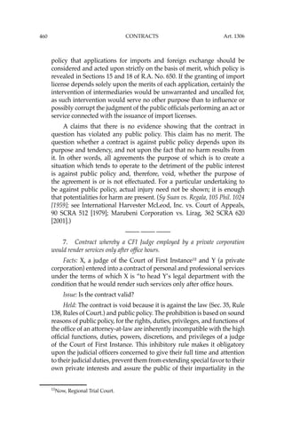 460 CONTRACTS
policy that applications for imports and foreign exchange should be
considered and acted upon strictly on the basis of merit, which policy is
revealed in Sections 15 and 18 of R.A. No. 650. If the granting of import
license depends solely upon the merits of each application, certainly the
intervention of intermediaries would be unwarranted and uncalled for,
as such intervention would serve no other purpose than to inﬂuence or
possibly corrupt the judgment of the public ofﬁcials performing an act or
service connected with the issuance of import licenses.
A claims that there is no evidence showing that the contract in
question has violated any public policy. This claim has no merit. The
question whether a contract is against public policy depends upon its
purpose and tendency, and not upon the fact that no harm results from
it. In other words, all agreements the purpose of which is to create a
situation which tends to operate to the detriment of the public interest
is against public policy and, therefore, void, whether the purpose of
the agreement is or is not effectuated. For a particular undertaking to
be against public policy, actual injury need not be shown; it is enough
that potentialities for harm are present. (Sy Suan vs. Regala, 105 Phil. 1024
[1959]; see International Harvester McLeod, Inc. vs. Court of Appeals,
90 SCRA 512 [1979]; Marubeni Corporation vs. Lirag, 362 SCRA 620
[2001].)
—-— —-— —-—
7. Contract whereby a CFI Judge employed by a private corporation
would render services only after ofﬁce hours.
Facts: X, a judge of the Court of First Instance12
and Y (a private
corporation) entered into a contract of personal and professional services
under the terms of which X is “to head Y’s legal department with the
condition that he would render such services only after ofﬁce hours.
Issue: Is the contract valid?
Held: The contract is void because it is against the law (Sec. 35, Rule
138, Rules of Court.) and public policy. The prohibition is based on sound
reasons of public policy, for the rights, duties, privileges, and functions of
the ofﬁce of an attorney-at-law are inherently incompatible with the high
ofﬁcial functions, duties, powers, discretions, and privileges of a judge
of the Court of First Instance. This inhibitory rule makes it obligatory
upon the judicial ofﬁcers concerned to give their full time and attention
to their judicial duties, prevent them from extending special favor to their
own private interests and assure the public of their impartiality in the
12
Now, Regional Trial Court.
Art. 1306
 